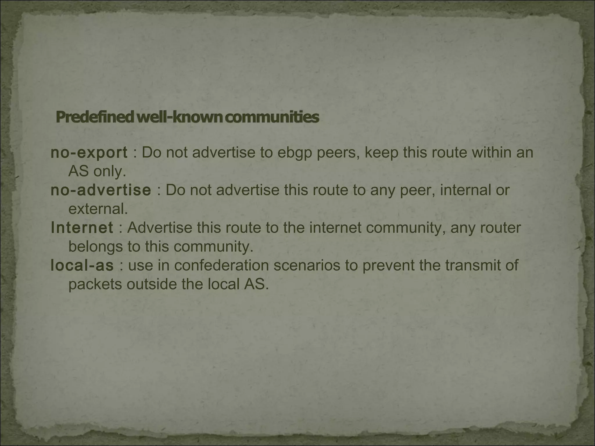 no-export : Do not advertise to ebgp peers, keep this route within an
AS only.
no-advertise : Do not advertise this route to any peer, internal or
external.
Internet : Advertise this route to the internet community, any router
belongs to this community.
local-as : use in confederation scenarios to prevent the transmit of
packets outside the local AS.
 