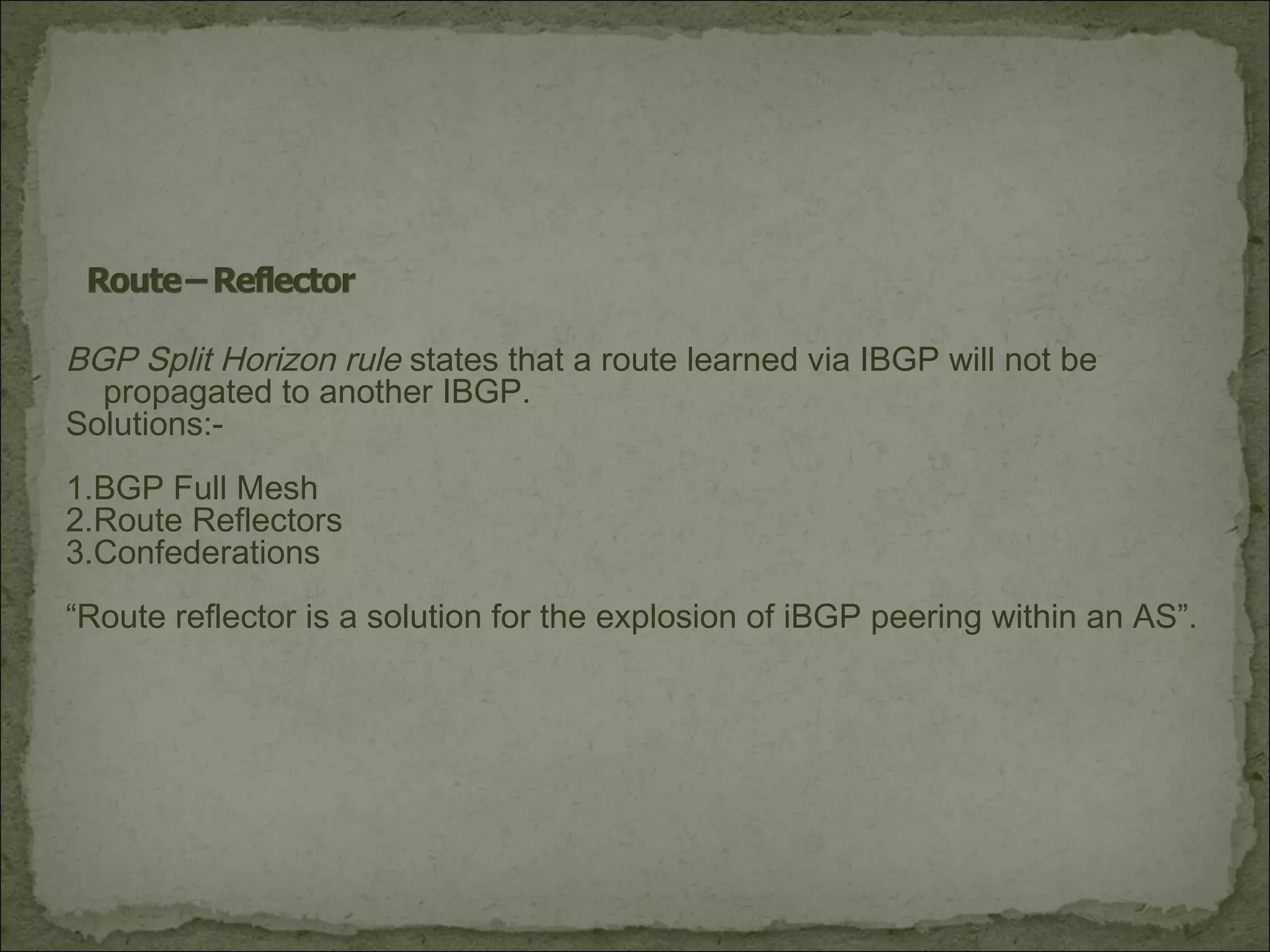 BGP Split Horizon rule states that a route learned via IBGP will not be
propagated to another IBGP.
Solutions:-
1.BGP Full Mesh
2.Route Reflectors
3.Confederations
“Route reflector is a solution for the explosion of iBGP peering within an AS”.
 