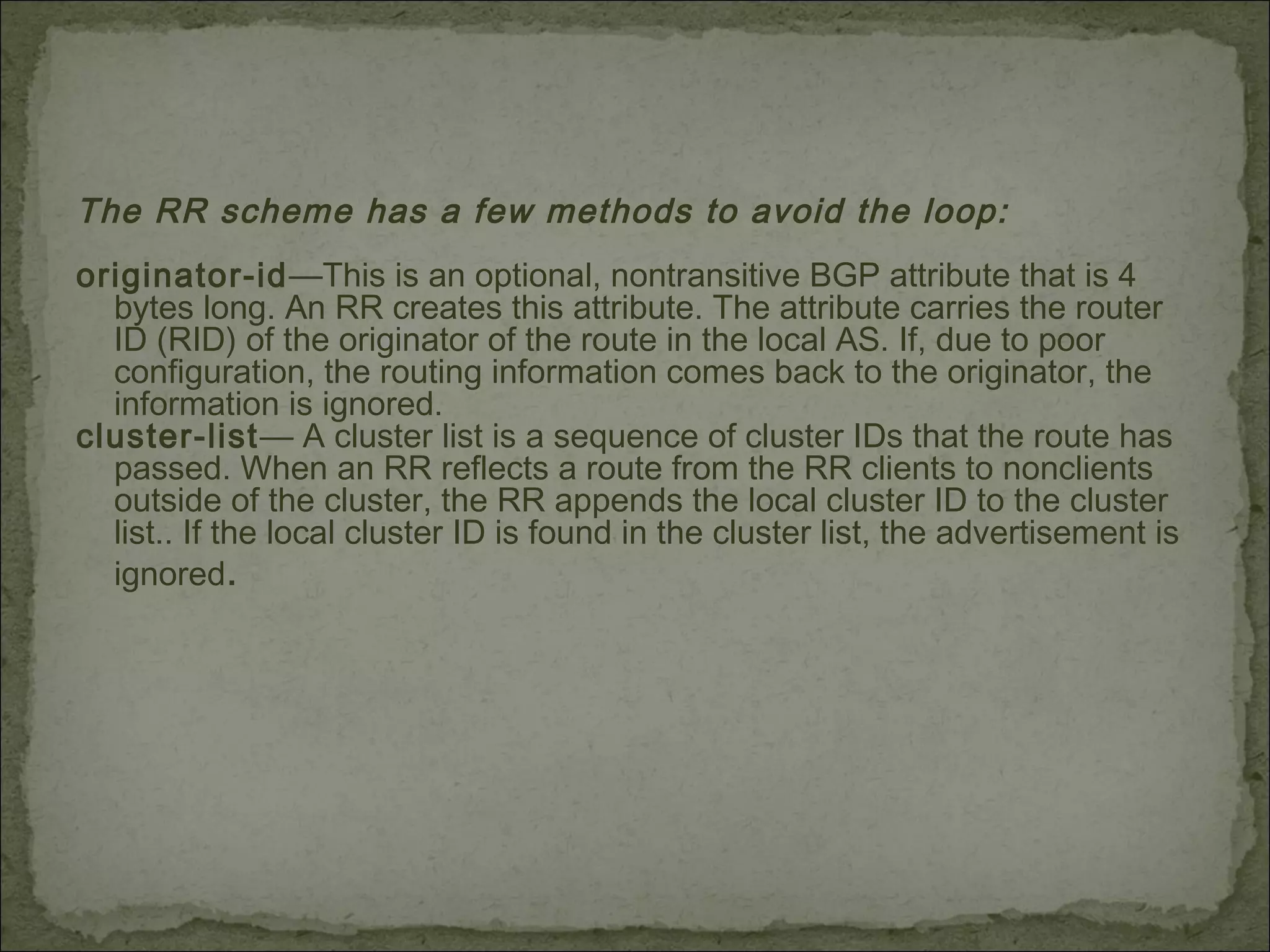 The RR scheme has a few methods to avoid the loop:
originator-id—This is an optional, nontransitive BGP attribute that is 4
bytes long. An RR creates this attribute. The attribute carries the router
ID (RID) of the originator of the route in the local AS. If, due to poor
configuration, the routing information comes back to the originator, the
information is ignored.
cluster-list— A cluster list is a sequence of cluster IDs that the route has
passed. When an RR reflects a route from the RR clients to nonclients
outside of the cluster, the RR appends the local cluster ID to the cluster
list.. If the local cluster ID is found in the cluster list, the advertisement is
ignored.
 