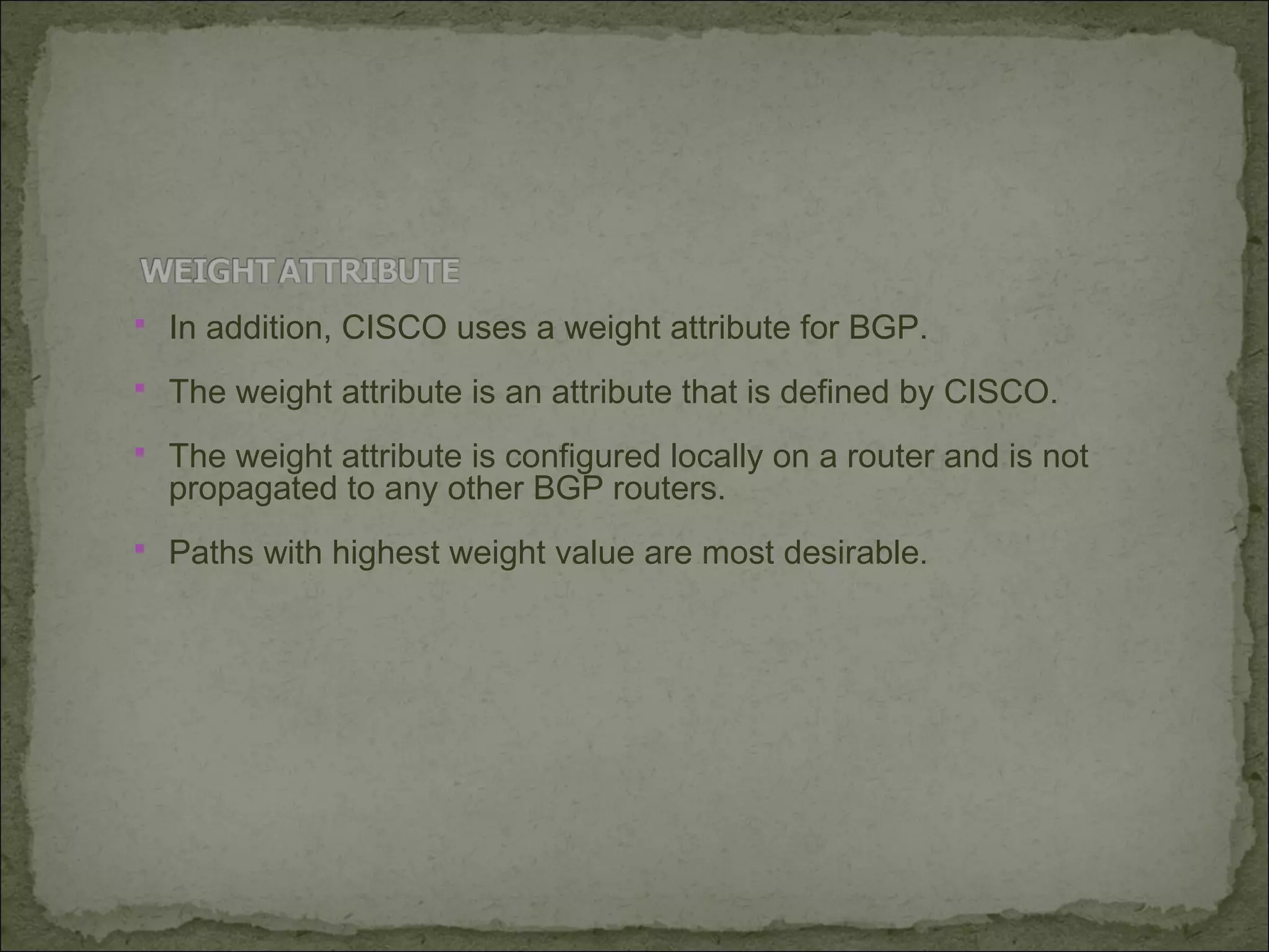  In addition, CISCO uses a weight attribute for BGP.
 The weight attribute is an attribute that is defined by CISCO.
 The weight attribute is configured locally on a router and is not
propagated to any other BGP routers.
 Paths with highest weight value are most desirable.
 