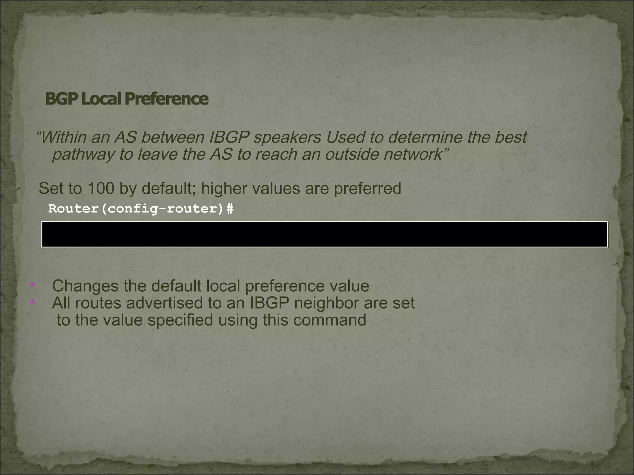 bgp default local-preference valuebgp default local-preference value
Router(config-router)#
• Changes the default local preference value
• All routes advertised to an IBGP neighbor are set
to the value specified using this command
“Within an AS between IBGP speakers Used to determine the best
pathway to leave the AS to reach an outside network”
Set to 100 by default; higher values are preferred
 