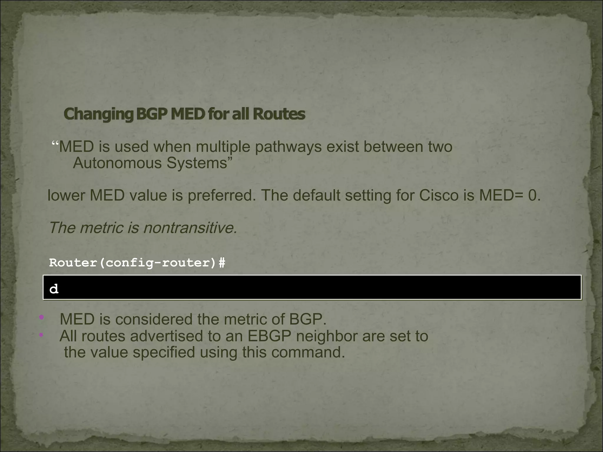 default-metric numberdefault-metric number
Router(config-router)#
• MED is considered the metric of BGP.
• All routes advertised to an EBGP neighbor are set to
the value specified using this command.
“MED is used when multiple pathways exist between two
Autonomous Systems”
lower MED value is preferred. The default setting for Cisco is MED= 0.
The metric is nontransitive.
 