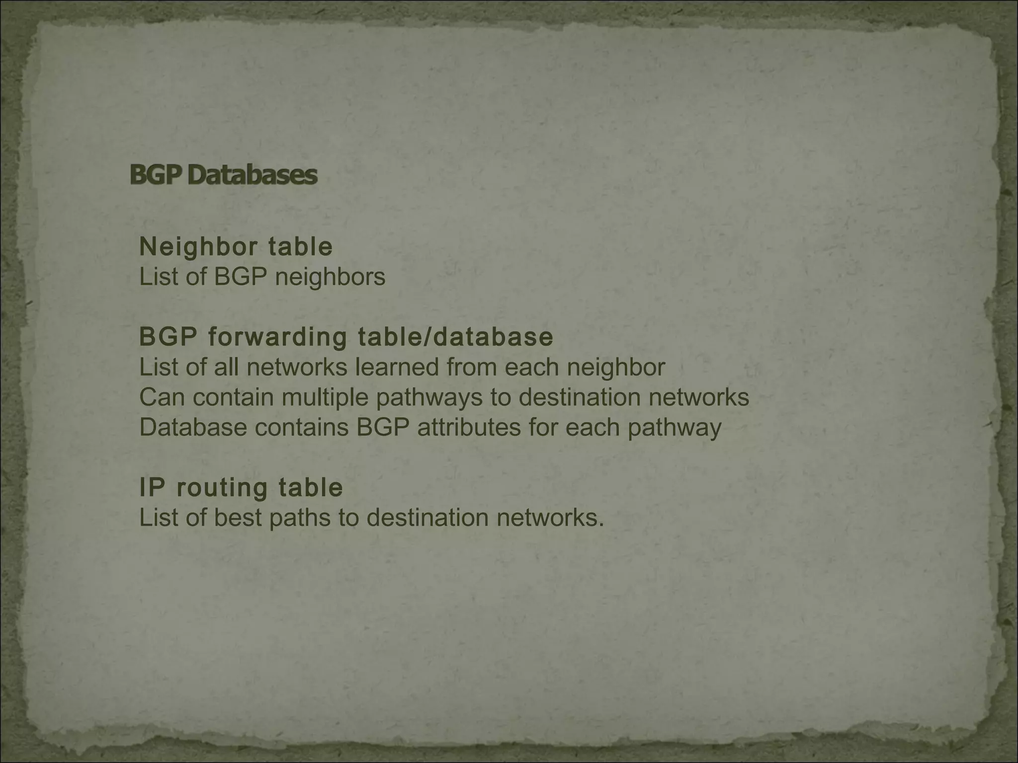 Neighbor table
List of BGP neighbors
BGP forwarding table/database
List of all networks learned from each neighbor
Can contain multiple pathways to destination networks
Database contains BGP attributes for each pathway
IP routing table
List of best paths to destination networks.
 