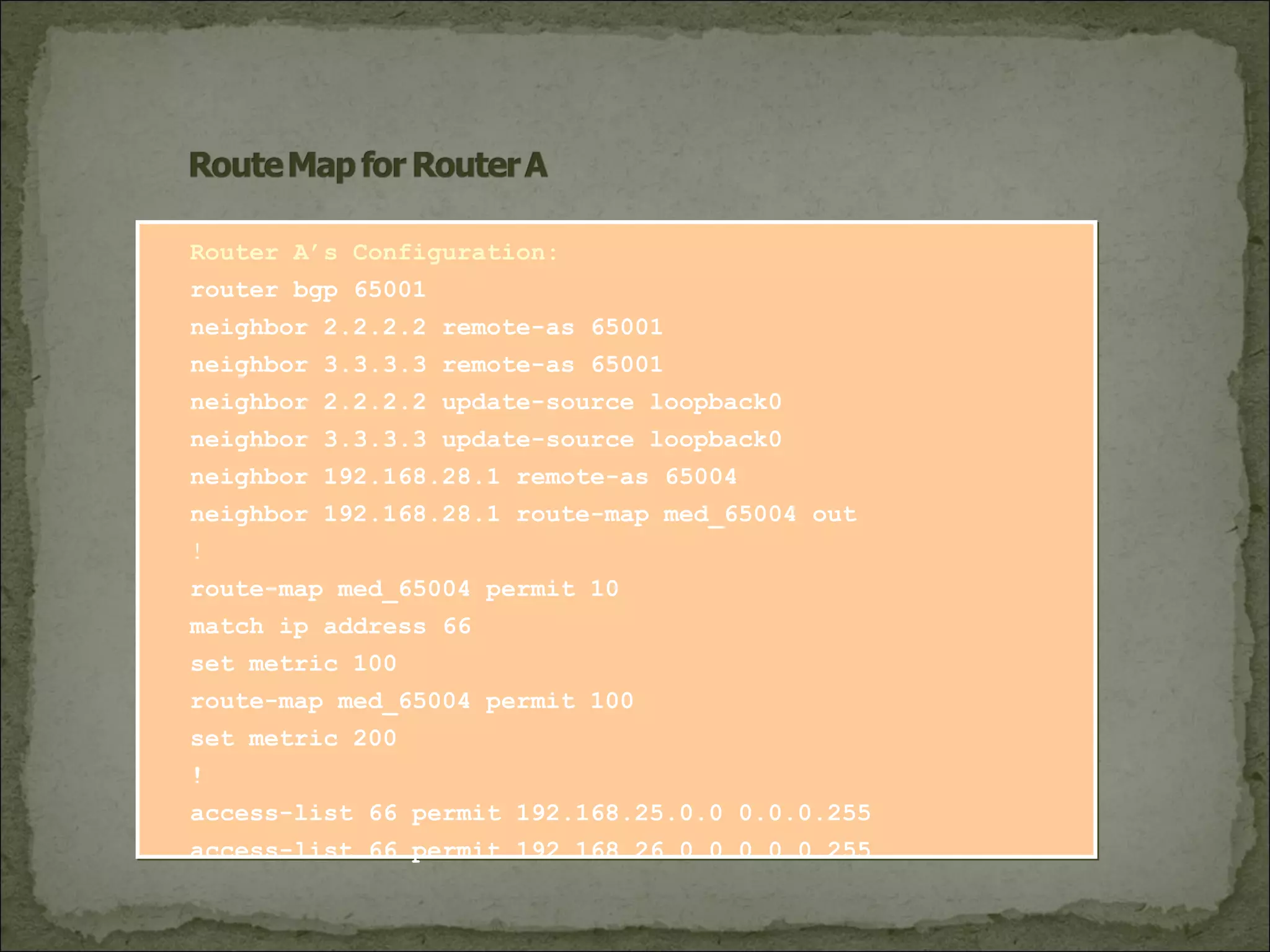 Router A’s Configuration:
router bgp 65001
neighbor 2.2.2.2 remote-as 65001
neighbor 3.3.3.3 remote-as 65001
neighbor 2.2.2.2 update-source loopback0
neighbor 3.3.3.3 update-source loopback0
neighbor 192.168.28.1 remote-as 65004
neighbor 192.168.28.1 route-map med_65004 out
!
route-map med_65004 permit 10
match ip address 66
set metric 100
route-map med_65004 permit 100
set metric 200
!
access-list 66 permit 192.168.25.0.0 0.0.0.255
access-list 66 permit 192.168.26.0.0 0.0.0.255
 