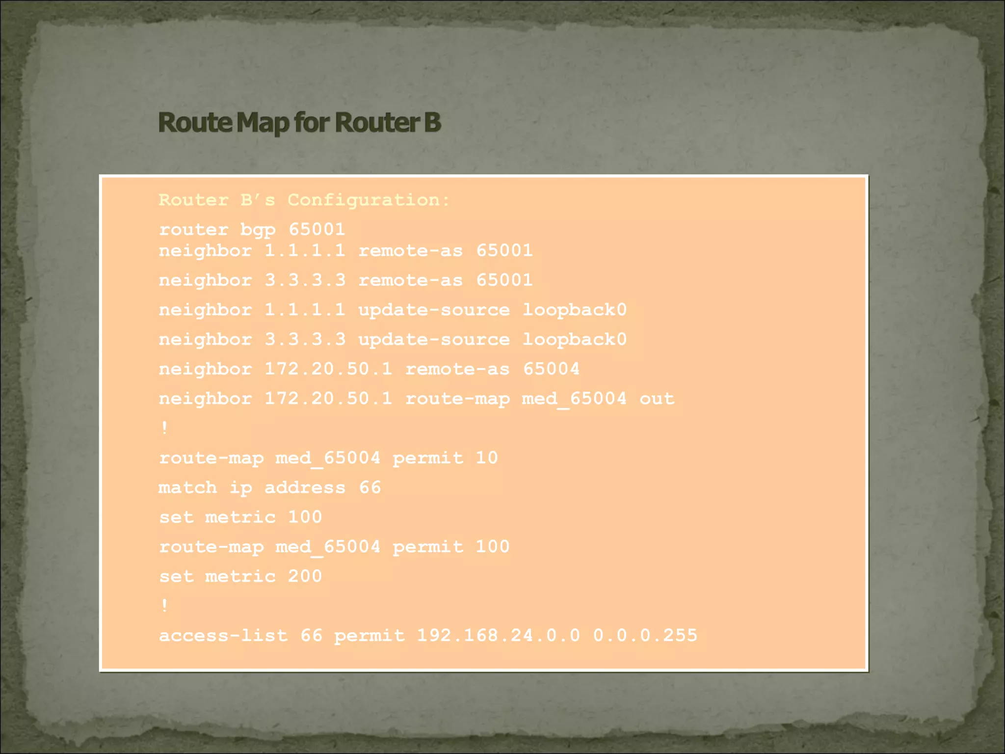 Router B’s Configuration:
router bgp 65001
neighbor 1.1.1.1 remote-as 65001
neighbor 3.3.3.3 remote-as 65001
neighbor 1.1.1.1 update-source loopback0
neighbor 3.3.3.3 update-source loopback0
neighbor 172.20.50.1 remote-as 65004
neighbor 172.20.50.1 route-map med_65004 out
!
route-map med_65004 permit 10
match ip address 66
set metric 100
route-map med_65004 permit 100
set metric 200
!
access-list 66 permit 192.168.24.0.0 0.0.0.255
 