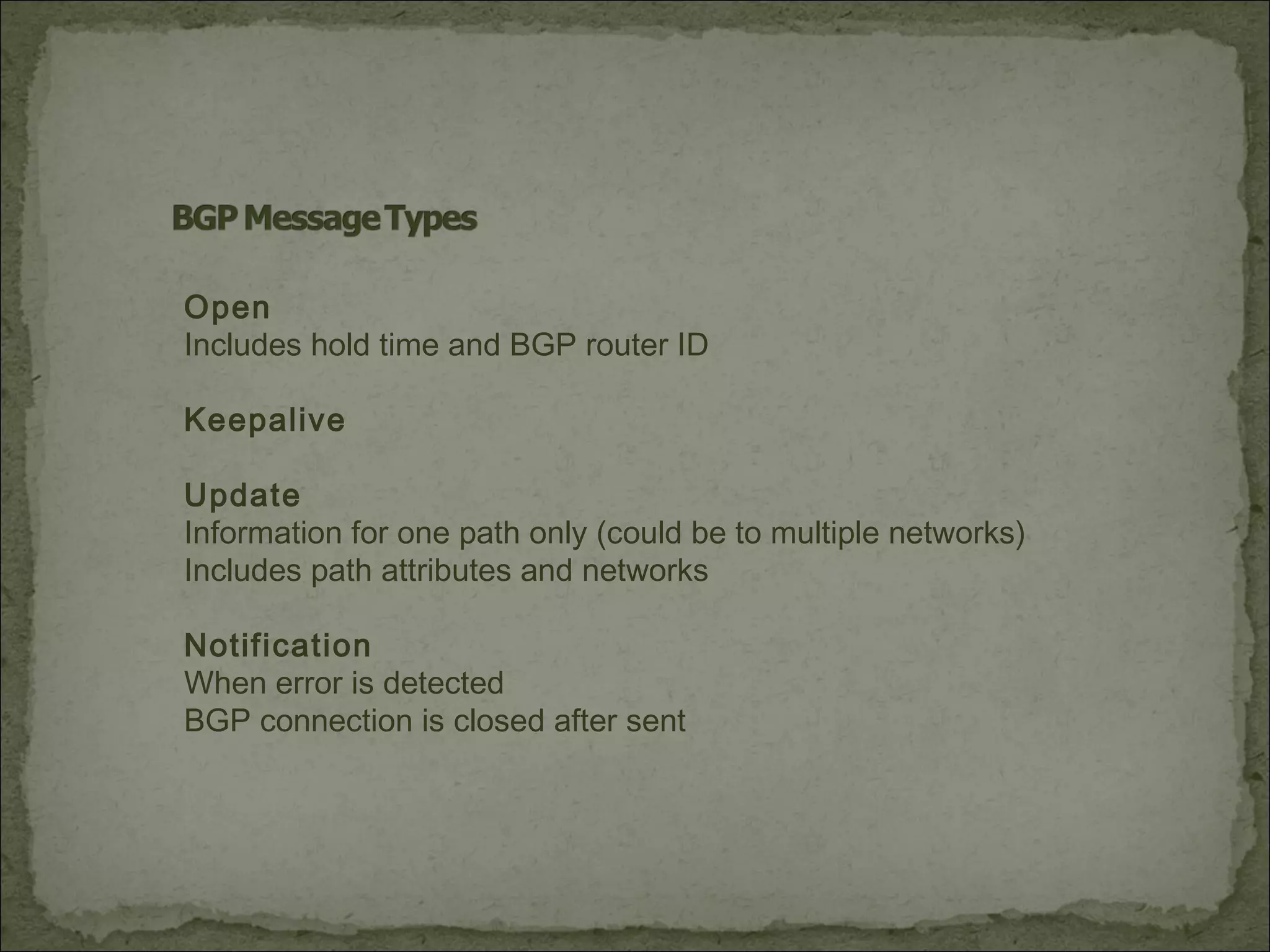 Open
Includes hold time and BGP router ID
Keepalive
Update
Information for one path only (could be to multiple networks)
Includes path attributes and networks
Notification
When error is detected
BGP connection is closed after sent
 