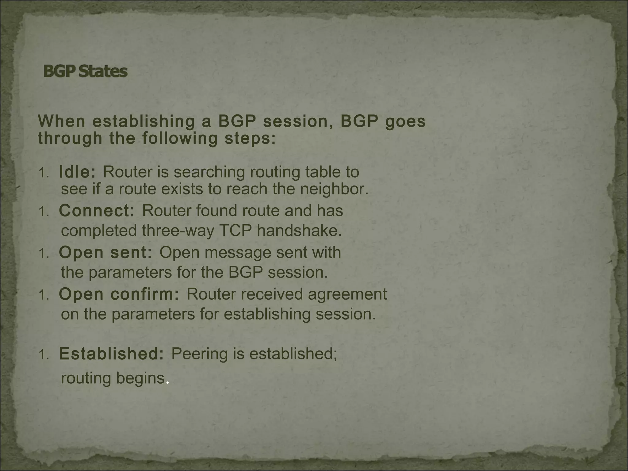 When establishing a BGP session, BGP goes
through the following steps:
1. Idle: Router is searching routing table to
see if a route exists to reach the neighbor.
1. Connect: Router found route and has
completed three-way TCP handshake.
1. Open sent: Open message sent with
the parameters for the BGP session.
1. Open confirm: Router received agreement
on the parameters for establishing session.
1. Established: Peering is established;
routing begins.
 