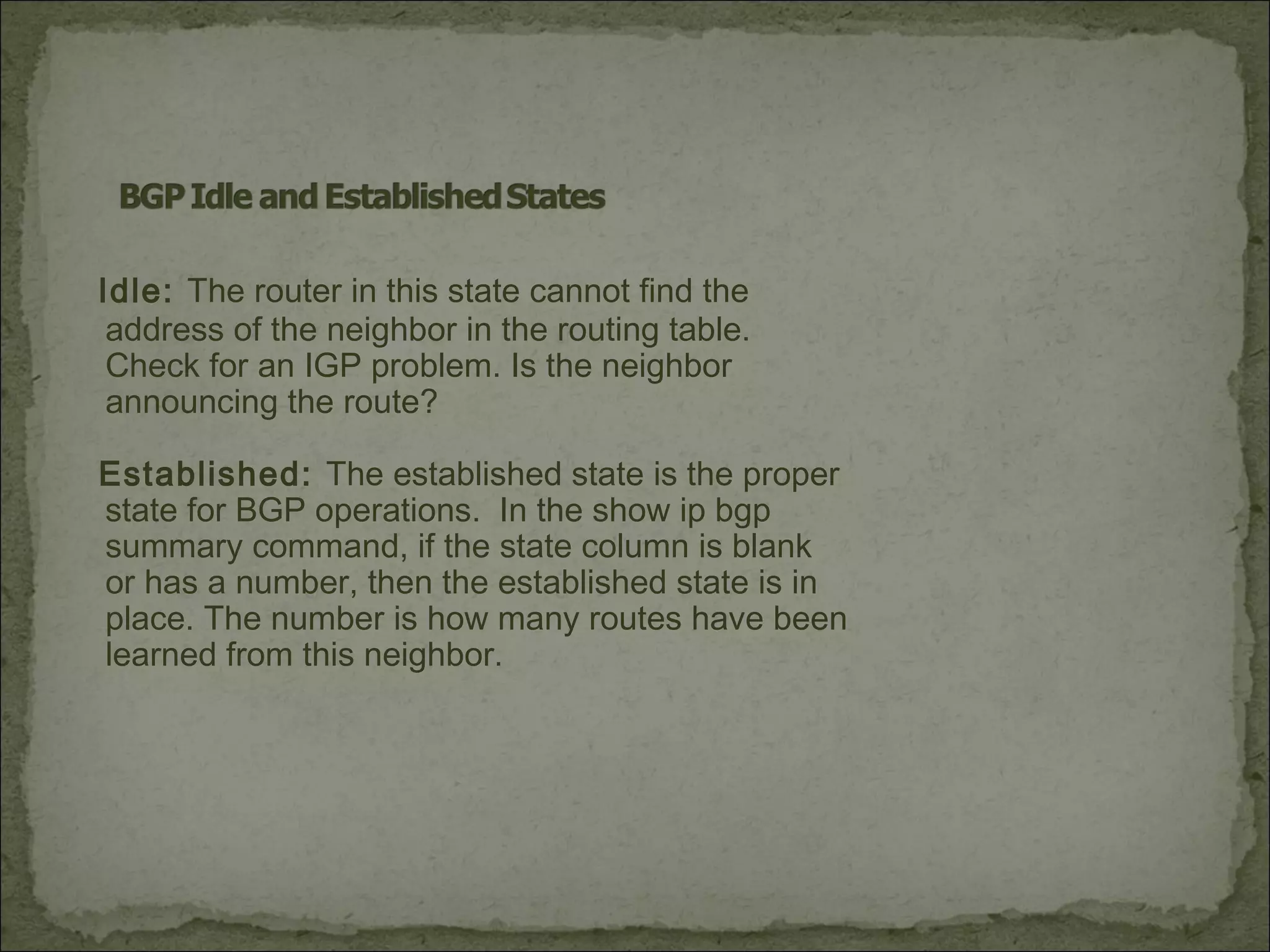 Idle: The router in this state cannot find the
address of the neighbor in the routing table.
Check for an IGP problem. Is the neighbor
announcing the route?
Established: The established state is the proper
state for BGP operations. In the show ip bgp
summary command, if the state column is blank
or has a number, then the established state is in
place. The number is how many routes have been
learned from this neighbor.
 