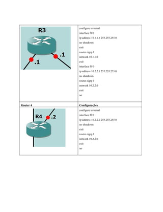 configure terminal
interface f1/0
ip address 10.1.1.1 255.255.255.0
no shutdown
exit
router eigrp 1
network 10.1.1.0
exit
interface f0/0
ip address 10.2.2.1 255.255.255.0
no shutdown
router eigrp 1
network 10.2.2.0
exit
wr
Router 4 Configurações
configure terminal
interface f0/0
ip address 10.2.2.2 255.255.255.0
no shutdown
exit
router eigrp 1
network 10.2.2.0
exit
wr
 