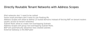 Directly Routable Tenant Networks with Address Scopes
IPv6 networks don’ t need to be natted
Some small providers don’t want to use Floating IPs
Address Scopes will allow to define L3 routed domains instead of forcing NAT on tenant routers
(public access to tenant networks)
Subnet Pools allow to create non-overlapping Subnets
Address Scopes will group non-overlapping Subnet Pools.
BGP will automatically advertise new created subnets
External Gateway is the BGP peer
 