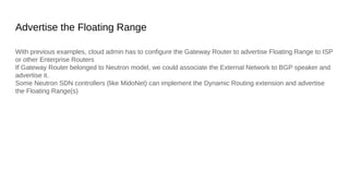 Advertise the Floating Range
With previous examples, cloud admin has to configure the Gateway Router to advertise Floating Range to ISP
or other Enterprise Routers
If Gateway Router belonged to Neutron model, we could associate the External Network to BGP speaker and
advertise it.
Some Neutron SDN controllers (like MidoNet) can implement the Dynamic Routing extension and advertise
the Floating Range(s)
 