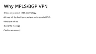 Why MPLS/BGP VPN
- Omni presence of MPLS technology.
- Almost all the backbone routers understands MPLS.
- QoS guarantee
- Easier to manage
- Scales reasonably
 