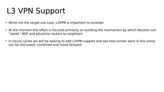 L3 VPN Support
• While not the target use case, L3VPN is important to consider.
• At the moment this effort is focused primarily on building the mechanism by which Neutron can
“speak” BGP and advertise routers to neighbors
• In future cycles we will be looking to add L3VPN support and see how similar work in this arena
can be discussed, combined and move forward.
 