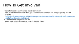 How To Get Involved
• We’re here at the summit, feel free to corner us!
• We’d love to hear from operators, your feedback on direction and utility is greatly valued
• Reviews
• https://review.openstack.org/#/q/status:open+project:openstack/neutron+branch:master+to
pic:bp/bgp-dynamic-routing,n,z
• Code reviews are greatly valued
• Let us know if you’re interested in contributing code!
 