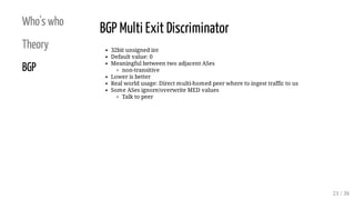 Who's who
Theory
BGP
BGP Multi Exit Discriminator
32bit unsigned int
Default value: 0
Meaningful between two adjacent ASes...