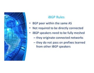 iBGP Rules
• BGP peer within the same AS
• Not required to be directly connected
• iBGP speakers need to be fully meshed
– they originate connected networks
– they do not pass on prefixes learned
from other iBGP speakers
 