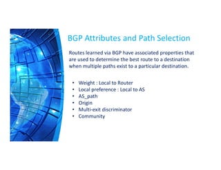BGP Attributes and Path Selection
• Weight : Local to Router
• Local preference : Local to AS
• AS_path
• Origin
• Multi-exit discriminator
• Community
Routes learned via BGP have associated properties that
are used to determine the best route to a destination
when multiple paths exist to a particular destination.
 