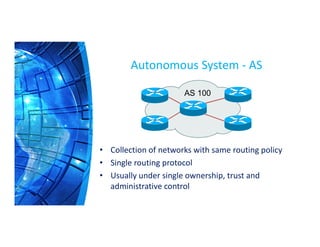 Autonomous System - AS
AS 100
• Collection of networks with same routing policy
• Single routing protocol
• Usually under single ownership, trust and
administrative control
 