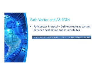 Path Vector and AS-PATH
• Path Vector Protocol – Define a route as parting
between destination and it’s attributes.
12.6.126.0/24 207.126.96.43 1021 0 6461 7018 6337 11268 i
 