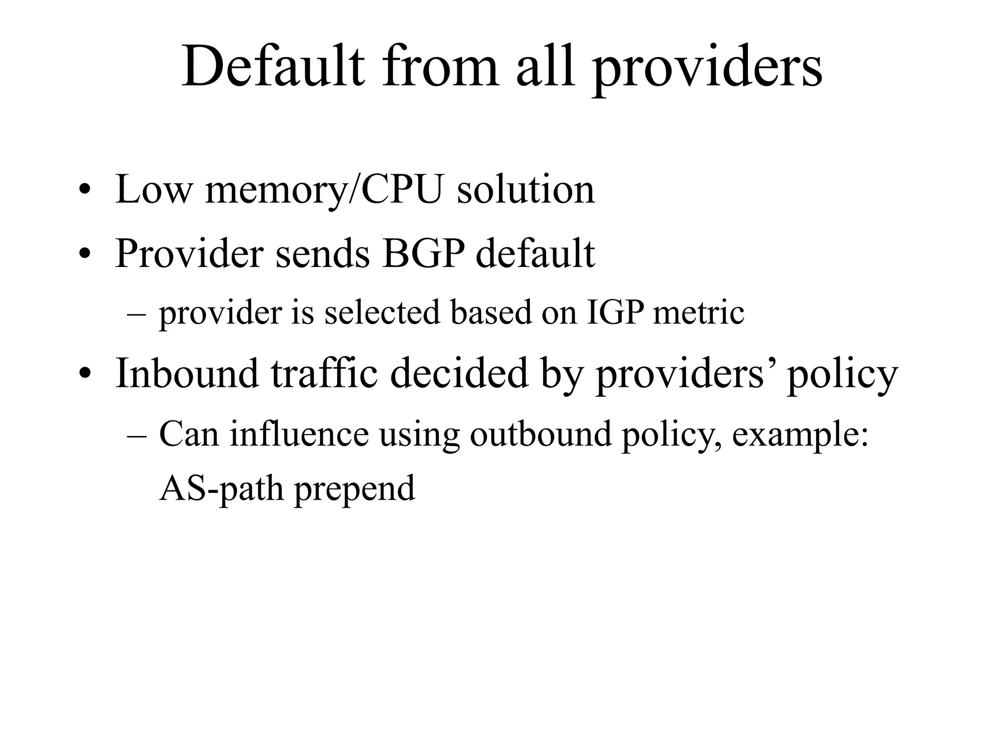 Default from all providers
• Low memory/CPU solution
• Provider sends BGP default
– provider is selected based on IGP metric
• Inbound traffic decided by providers’ policy
– Can influence using outbound policy, example:
AS-path prepend
 