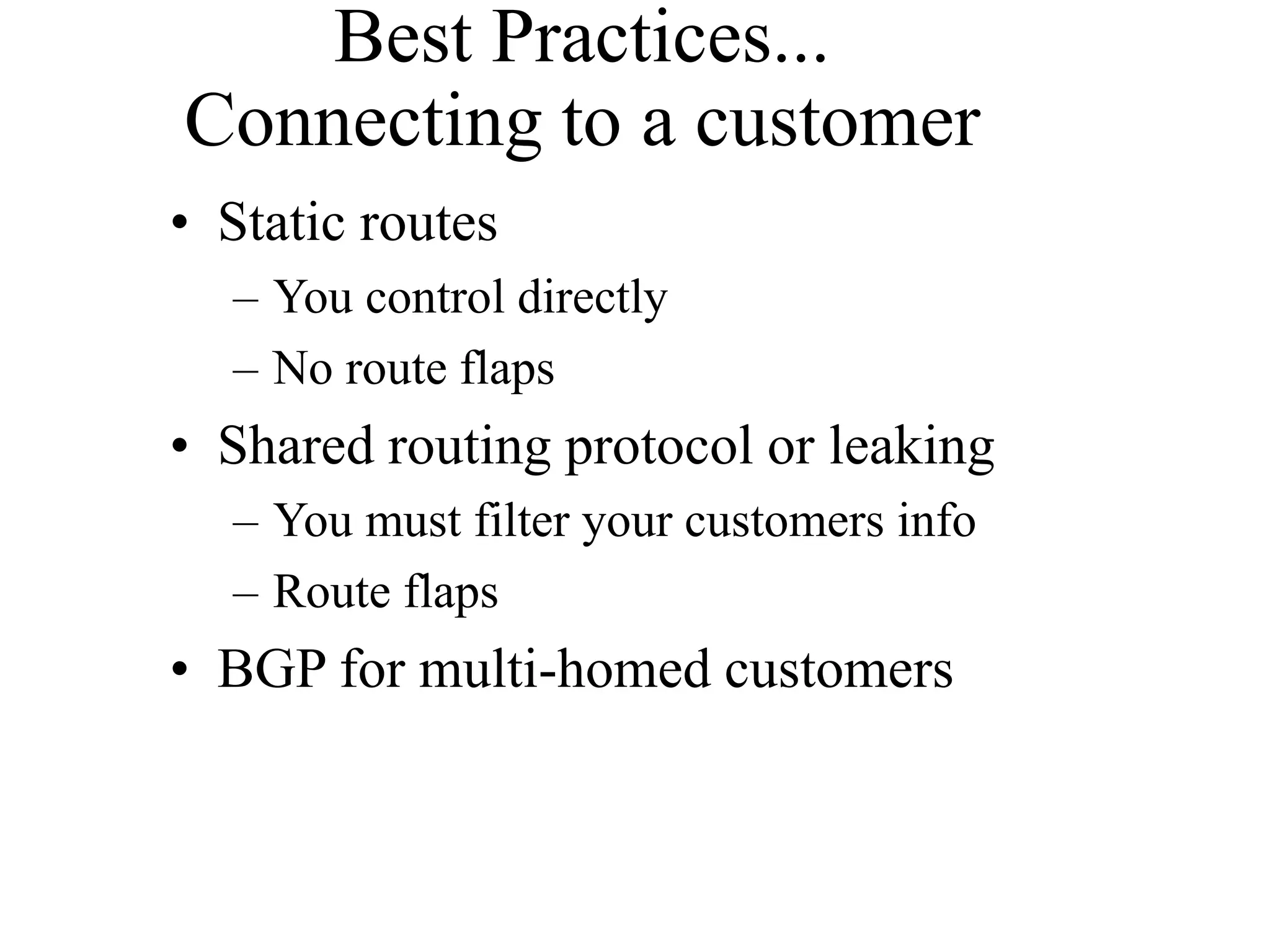 Best Practices...
Connecting to a customer
• Static routes
– You control directly
– No route flaps
• Shared routing protocol or leaking
– You must filter your customers info
– Route flaps
• BGP for multi-homed customers
 