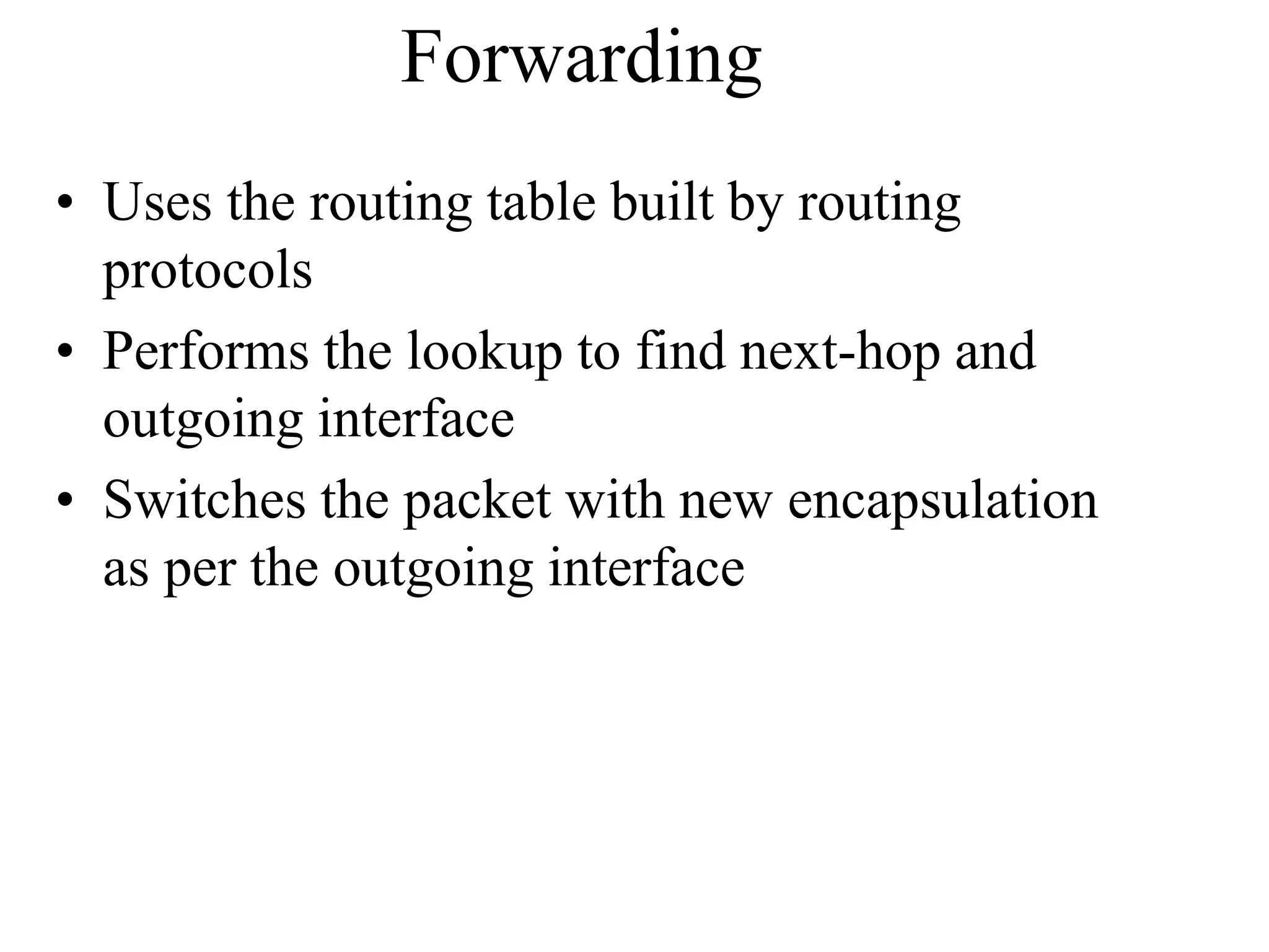 Forwarding
• Uses the routing table built by routing
protocols
• Performs the lookup to find next-hop and
outgoing interface
• Switches the packet with new encapsulation
as per the outgoing interface
 
