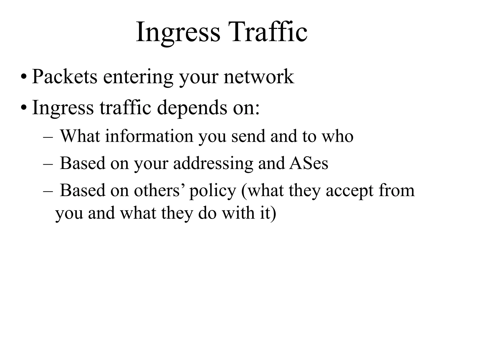 Ingress Traffic
• Packets entering your network
• Ingress traffic depends on:
– What information you send and to who
– Based on your addressing and ASes
– Based on others’ policy (what they accept from
you and what they do with it)
 