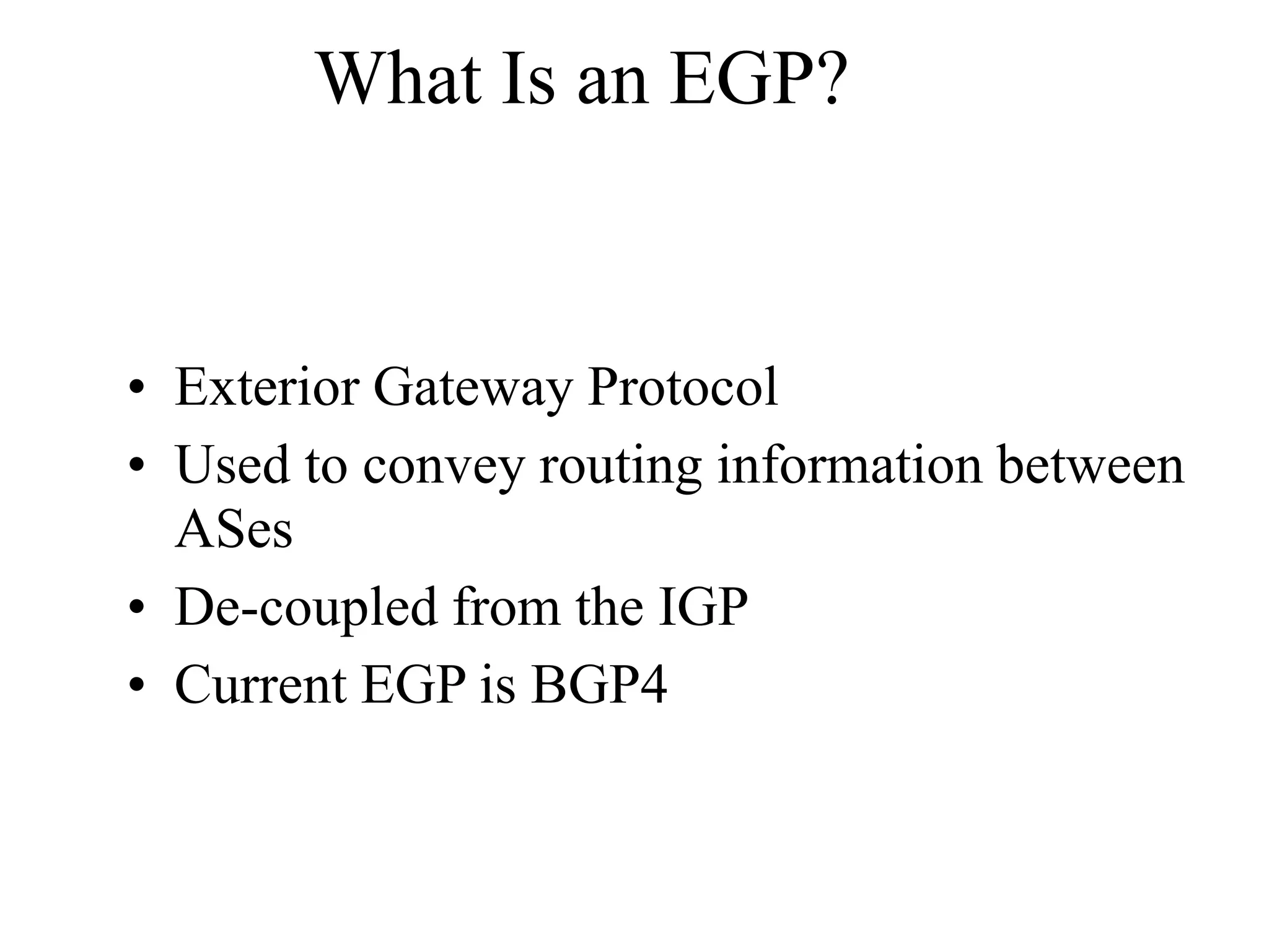 What Is an EGP?
• Exterior Gateway Protocol
• Used to convey routing information between
ASes
• De-coupled from the IGP
• Current EGP is BGP4
 