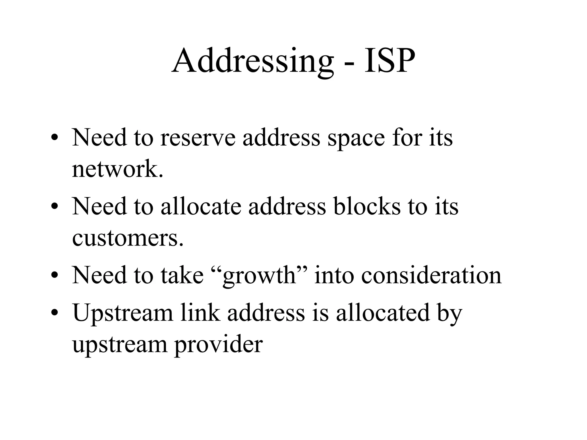 Addressing - ISP
• Need to reserve address space for its
network.
• Need to allocate address blocks to its
customers.
• Need to take “growth” into consideration
• Upstream link address is allocated by
upstream provider
 