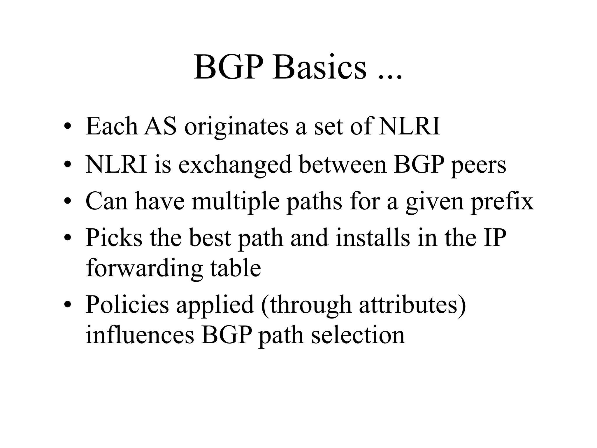 BGP Basics ...
• Each AS originates a set of NLRI
• NLRI is exchanged between BGP peers
• Can have multiple paths for a given prefix
• Picks the best path and installs in the IP
forwarding table
• Policies applied (through attributes)
influences BGP path selection
 