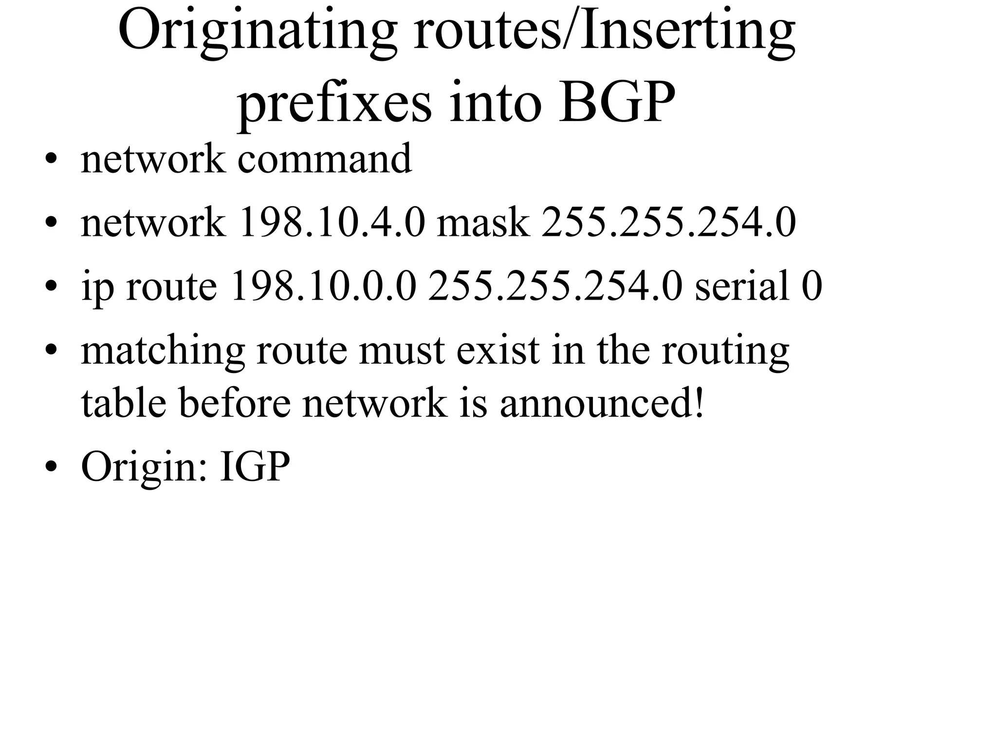 Originating routes/Inserting
prefixes into BGP
• network command
• network 198.10.4.0 mask 255.255.254.0
• ip route 198.10.0.0 255.255.254.0 serial 0
• matching route must exist in the routing
table before network is announced!
• Origin: IGP
 