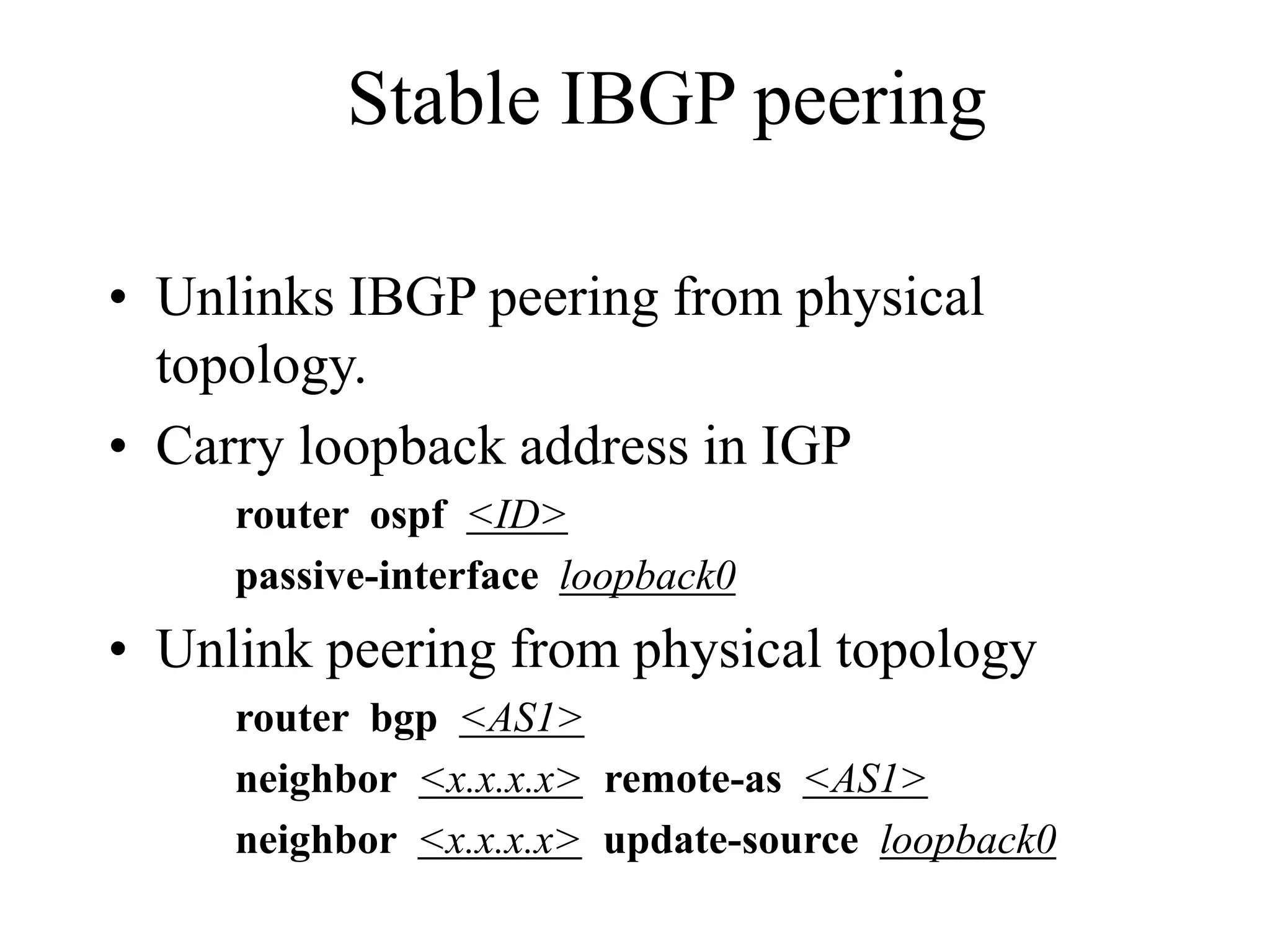 Stable IBGP peering
• Unlinks IBGP peering from physical
topology.
• Carry loopback address in IGP
router ospf <ID>
passive-interface loopback0
• Unlink peering from physical topology
router bgp <AS1>
neighbor <x.x.x.x> remote-as <AS1>
neighbor <x.x.x.x> update-source loopback0
 