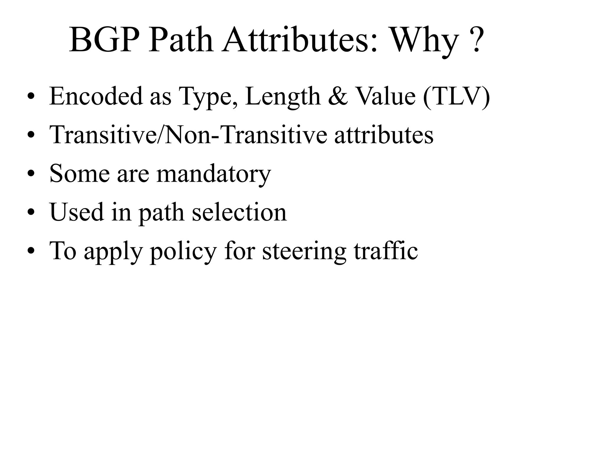 BGP Path Attributes: Why ?
• Encoded as Type, Length & Value (TLV)
• Transitive/Non-Transitive attributes
• Some are mandatory
• Used in path selection
• To apply policy for steering traffic
 