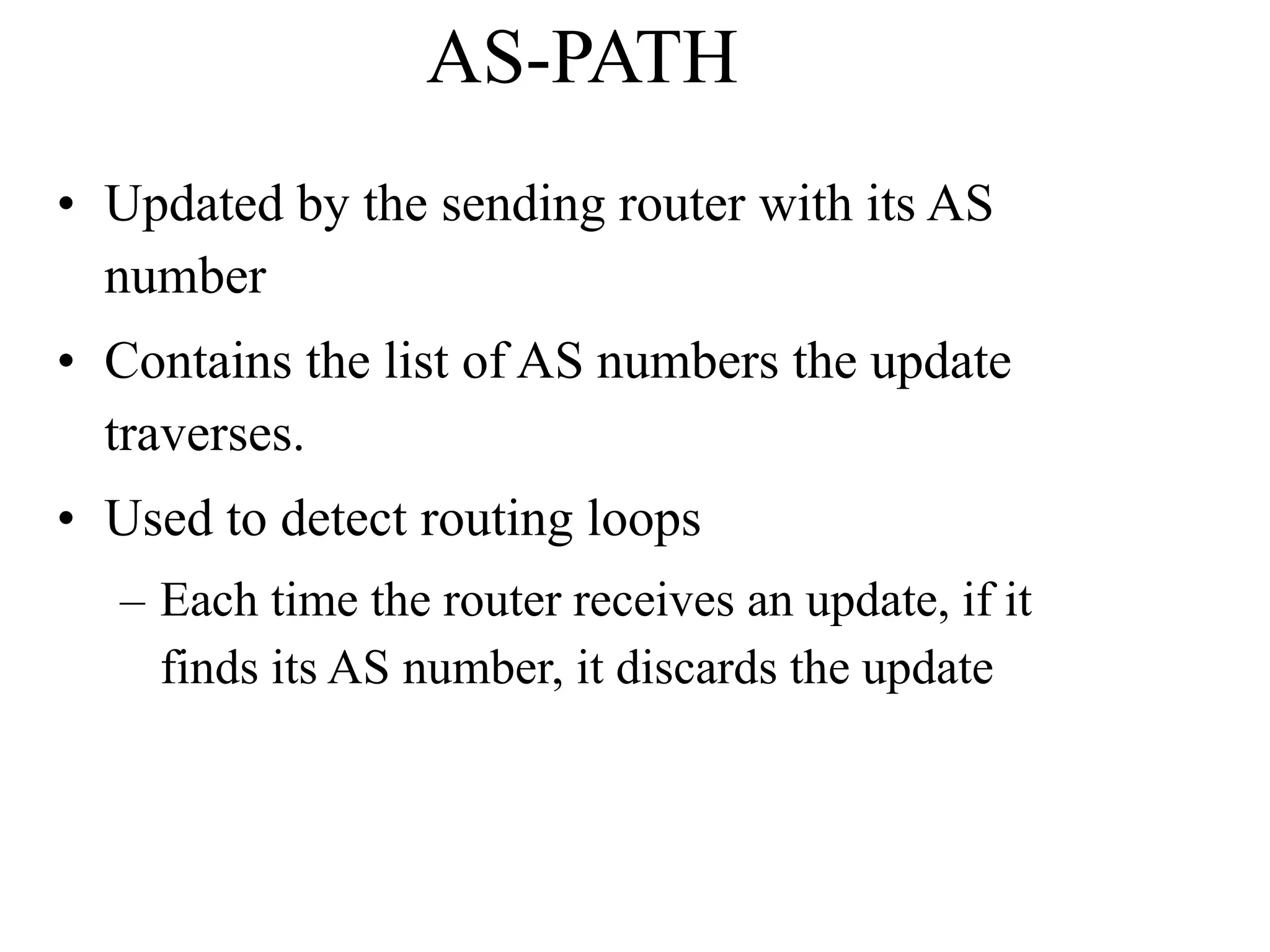 AS-PATH
• Updated by the sending router with its AS
number
• Contains the list of AS numbers the update
traverses.
• Used to detect routing loops
– Each time the router receives an update, if it
finds its AS number, it discards the update
 