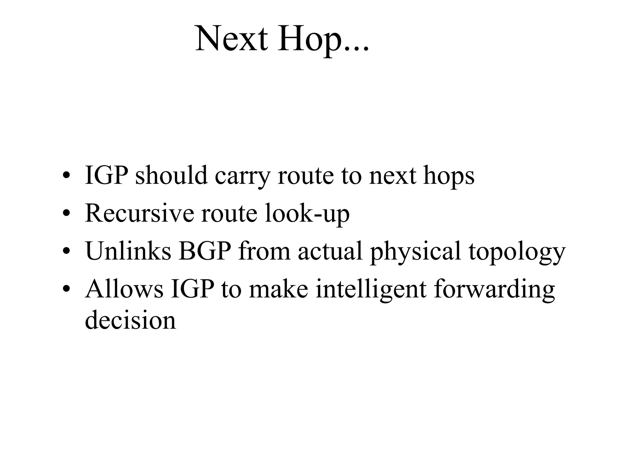Next Hop...
• IGP should carry route to next hops
• Recursive route look-up
• Unlinks BGP from actual physical topology
• Allows IGP to make intelligent forwarding
decision
 