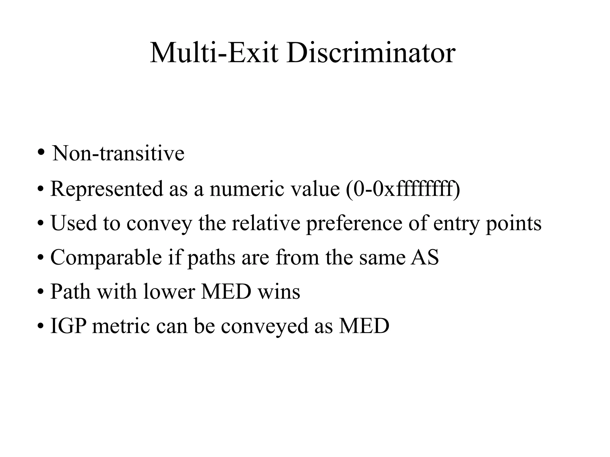 Multi-Exit Discriminator
• Non-transitive
• Represented as a numeric value (0-0xffffffff)
• Used to convey the relative preference of entry points
• Comparable if paths are from the same AS
• Path with lower MED wins
• IGP metric can be conveyed as MED
 