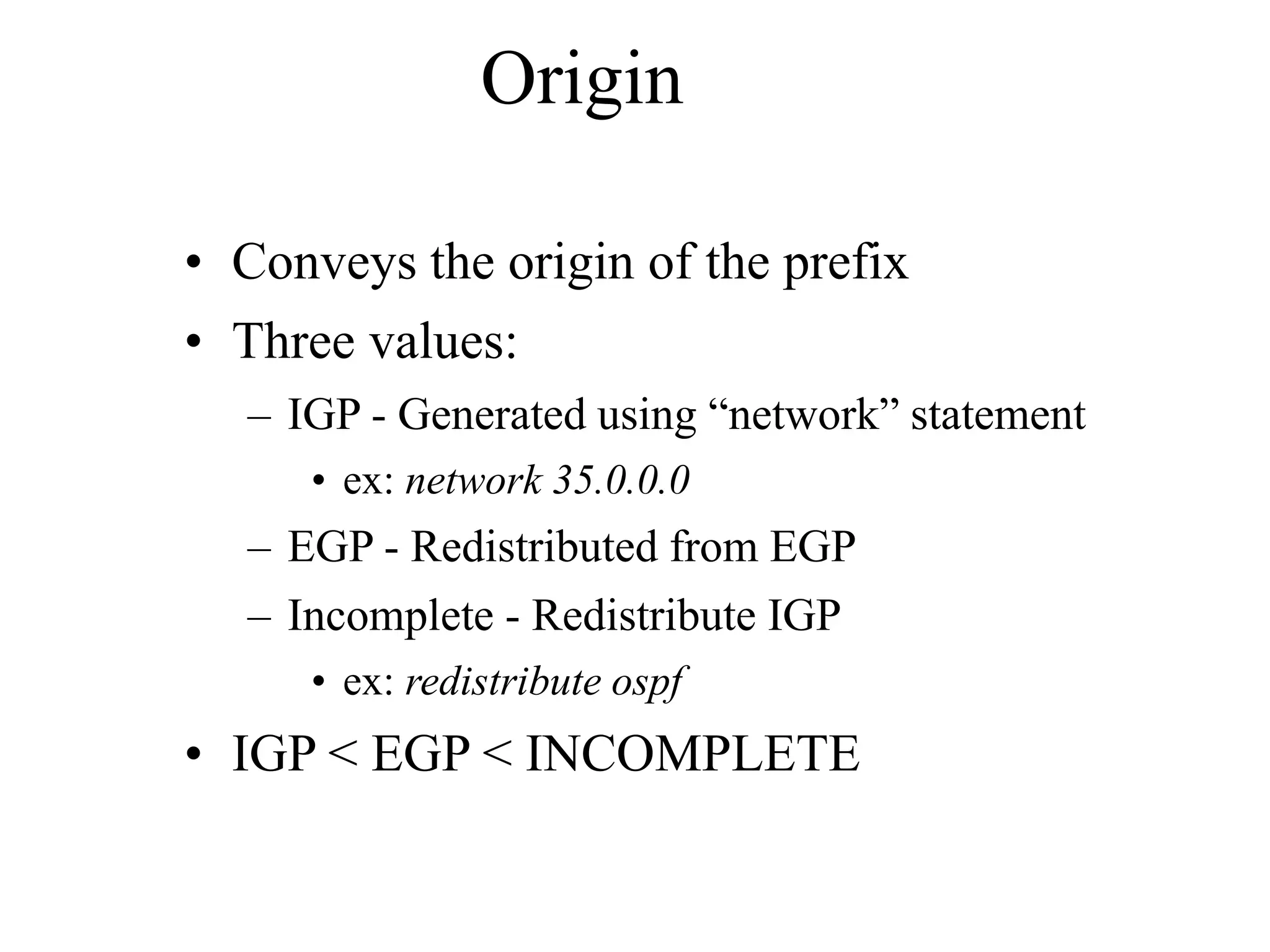 Origin
• Conveys the origin of the prefix
• Three values:
– IGP - Generated using “network” statement
• ex: network 35.0.0.0
– EGP - Redistributed from EGP
– Incomplete - Redistribute IGP
• ex: redistribute ospf
• IGP < EGP < INCOMPLETE
 