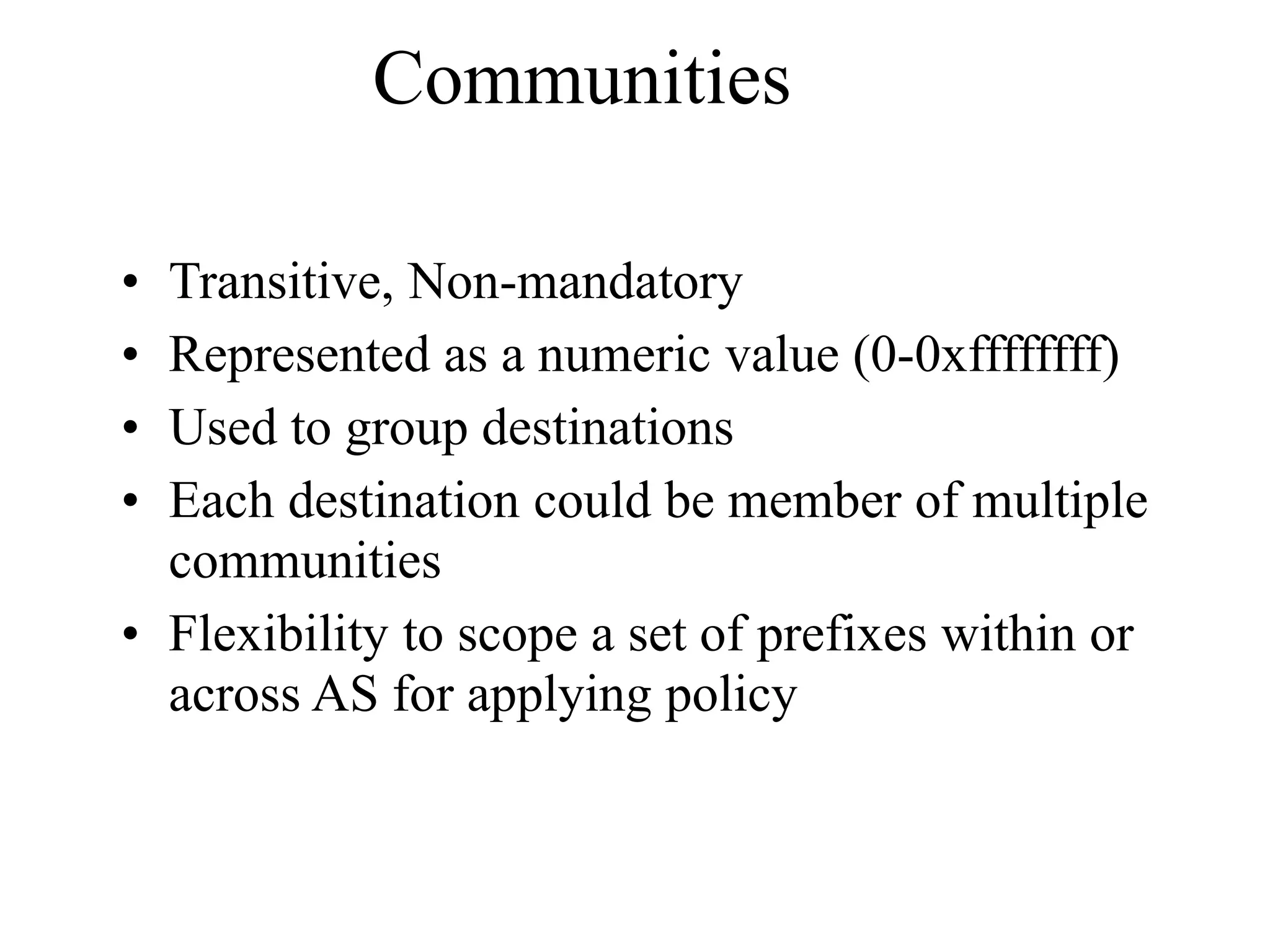 Communities
• Transitive, Non-mandatory
• Represented as a numeric value (0-0xffffffff)
• Used to group destinations
• Each destination could be member of multiple
communities
• Flexibility to scope a set of prefixes within or
across AS for applying policy
 