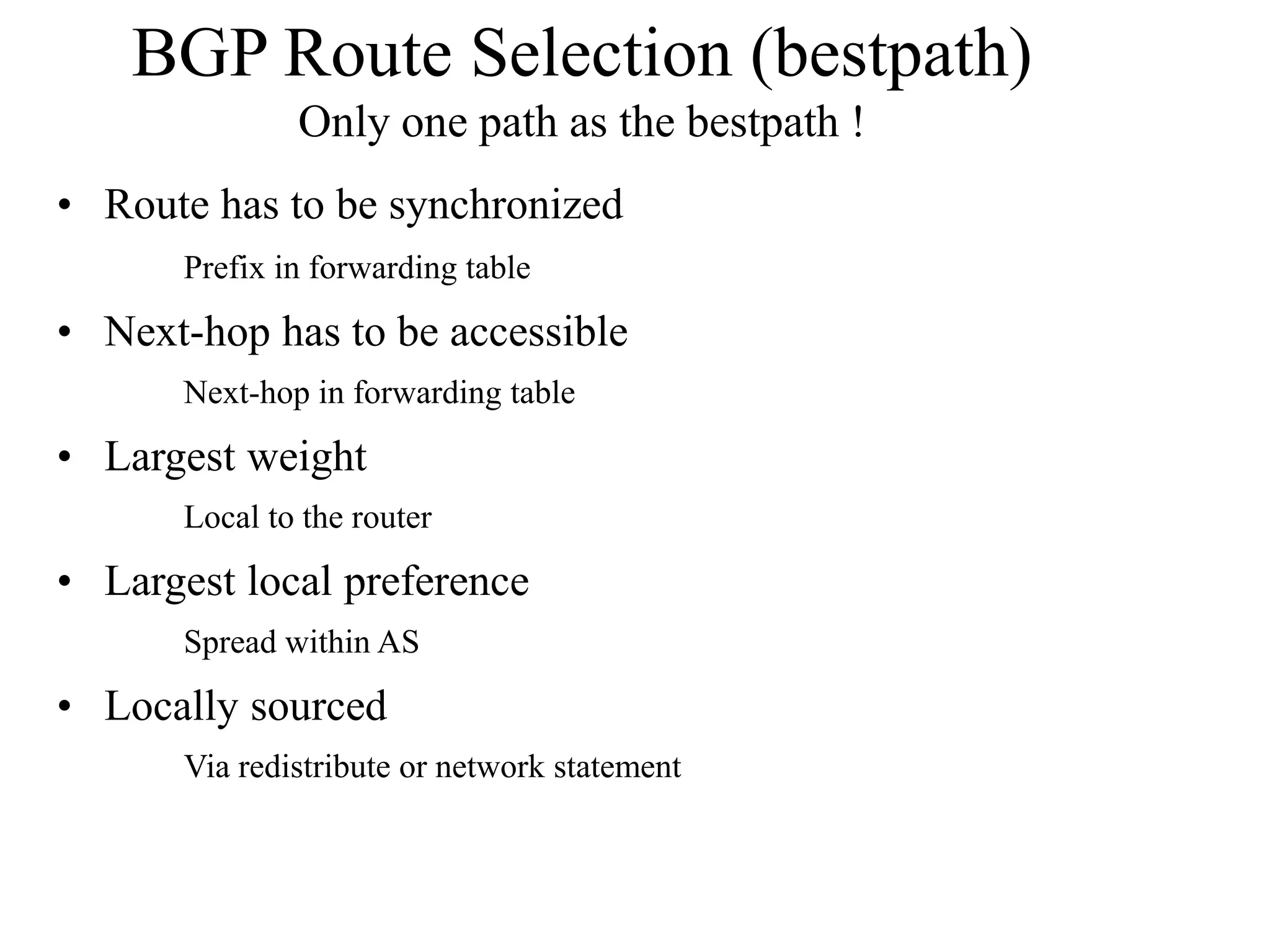BGP Route Selection (bestpath)
Only one path as the bestpath !
• Route has to be synchronized
Prefix in forwarding table
• Next-hop has to be accessible
Next-hop in forwarding table
• Largest weight
Local to the router
• Largest local preference
Spread within AS
• Locally sourced
Via redistribute or network statement
 