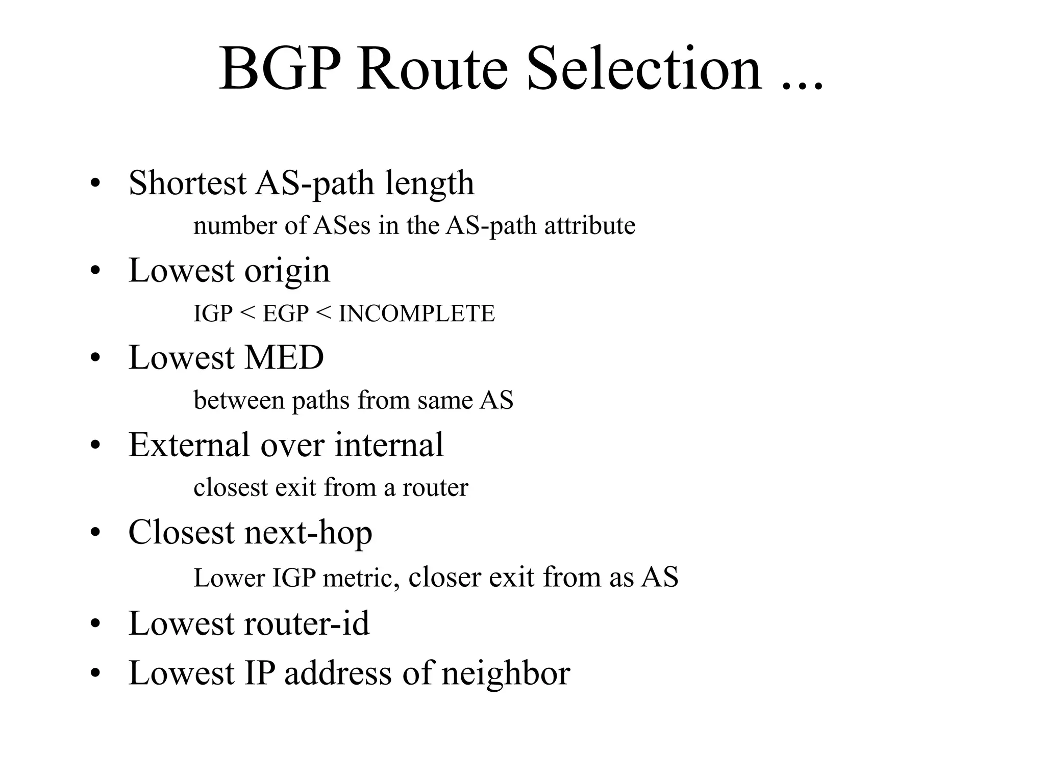BGP Route Selection ...
• Shortest AS-path length
number of ASes in the AS-path attribute
• Lowest origin
IGP < EGP < INCOMPLETE
• Lowest MED
between paths from same AS
• External over internal
closest exit from a router
• Closest next-hop
Lower IGP metric, closer exit from as AS
• Lowest router-id
• Lowest IP address of neighbor
 