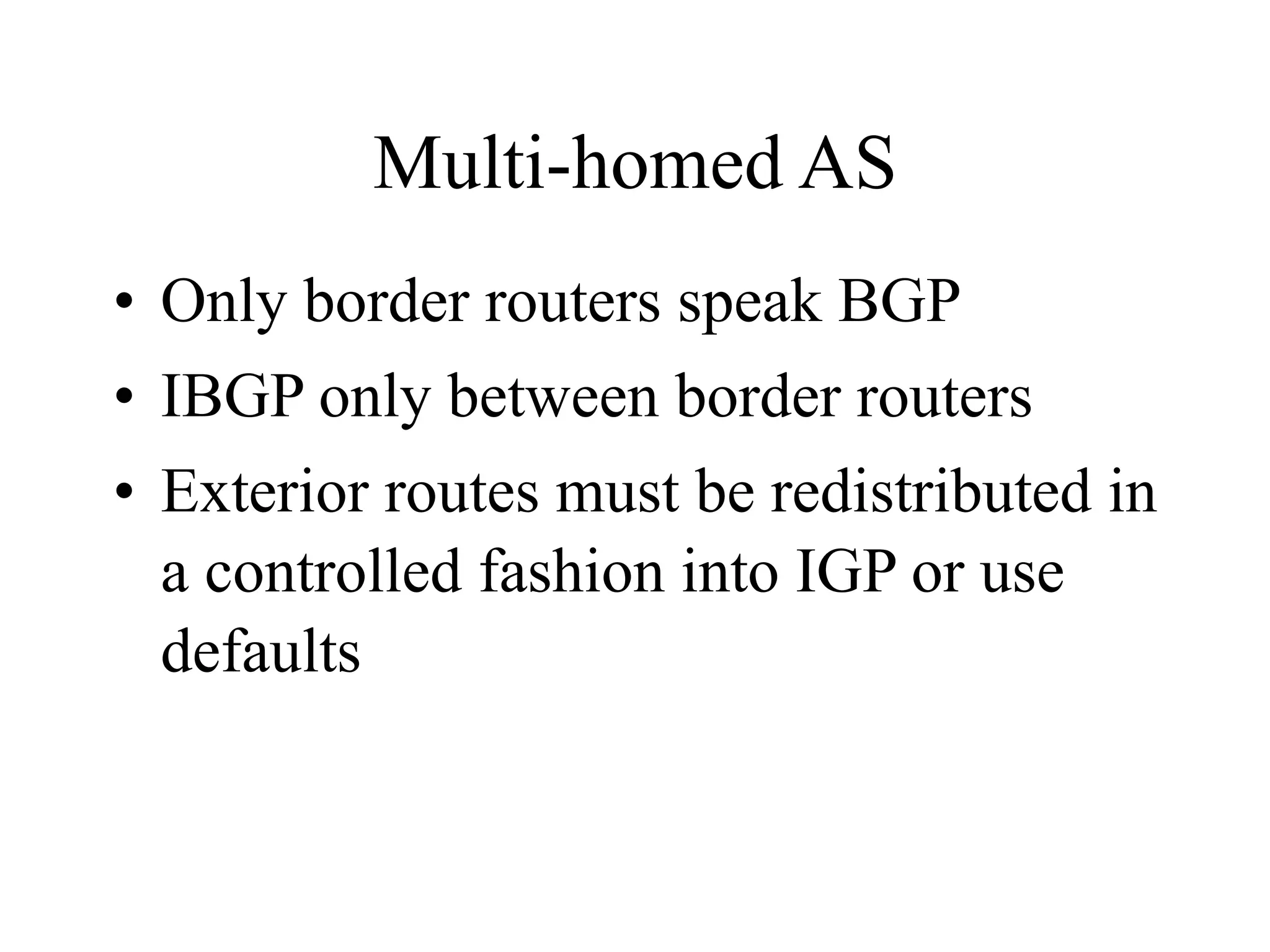 Multi-homed AS
• Only border routers speak BGP
• IBGP only between border routers
• Exterior routes must be redistributed in
a controlled fashion into IGP or use
defaults
 