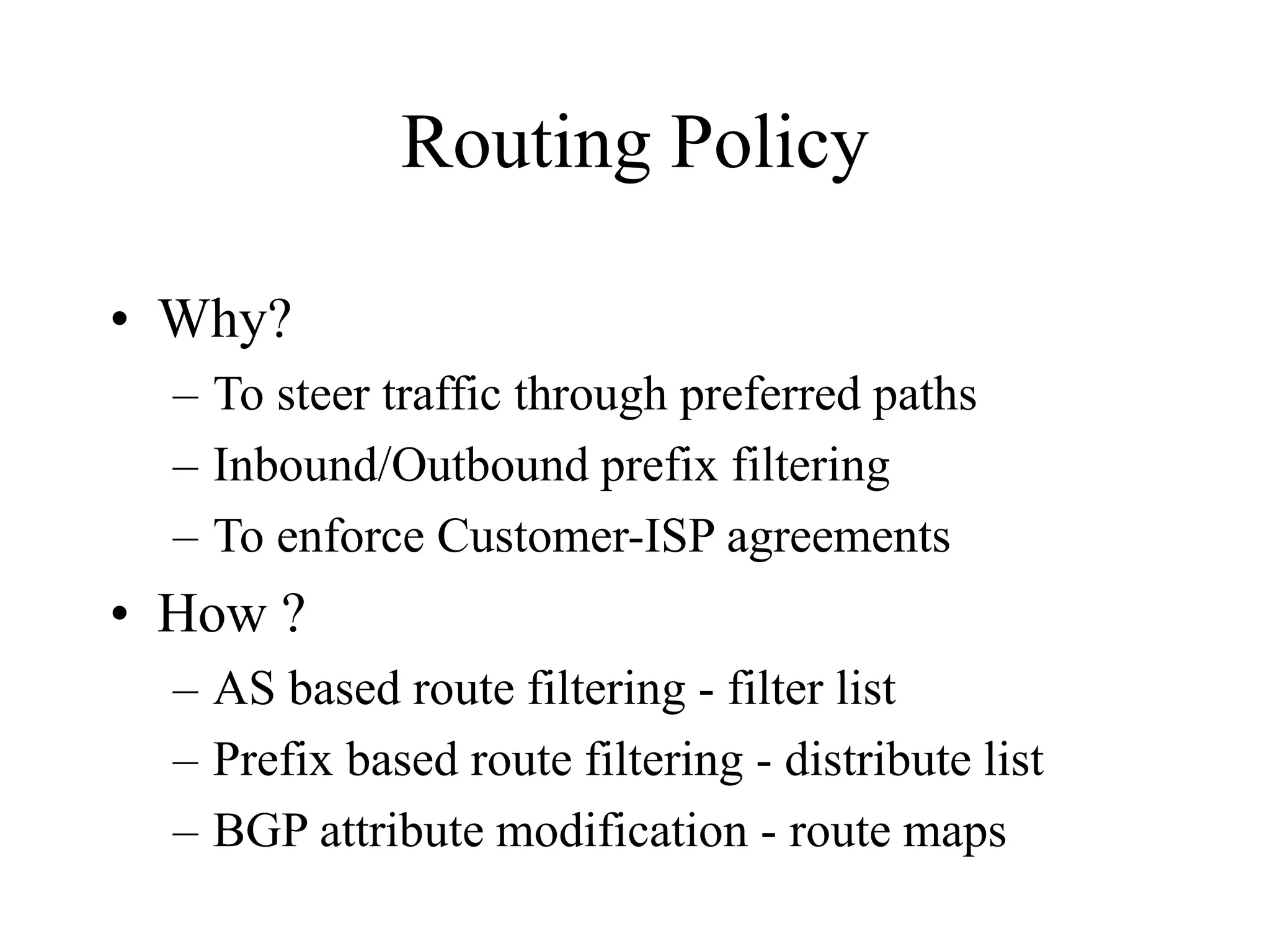 Routing Policy
• Why?
– To steer traffic through preferred paths
– Inbound/Outbound prefix filtering
– To enforce Customer-ISP agreements
• How ?
– AS based route filtering - filter list
– Prefix based route filtering - distribute list
– BGP attribute modification - route maps
 