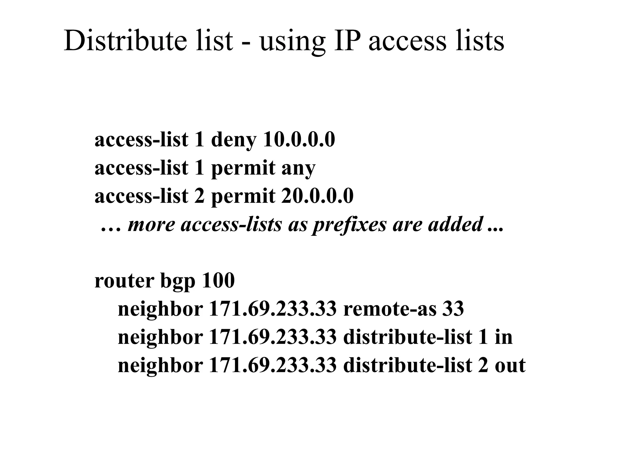 Distribute list - using IP access lists
access-list 1 deny 10.0.0.0
access-list 1 permit any
access-list 2 permit 20.0.0.0
… more access-lists as prefixes are added ...
router bgp 100
neighbor 171.69.233.33 remote-as 33
neighbor 171.69.233.33 distribute-list 1 in
neighbor 171.69.233.33 distribute-list 2 out
 