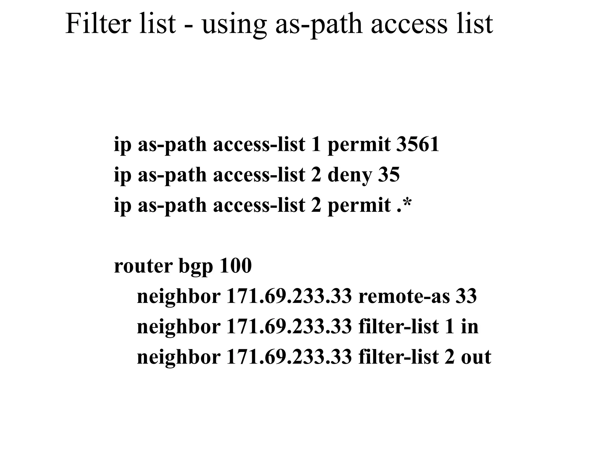 Filter list - using as-path access list
ip as-path access-list 1 permit 3561
ip as-path access-list 2 deny 35
ip as-path access-list 2 permit .*
router bgp 100
neighbor 171.69.233.33 remote-as 33
neighbor 171.69.233.33 filter-list 1 in
neighbor 171.69.233.33 filter-list 2 out
 