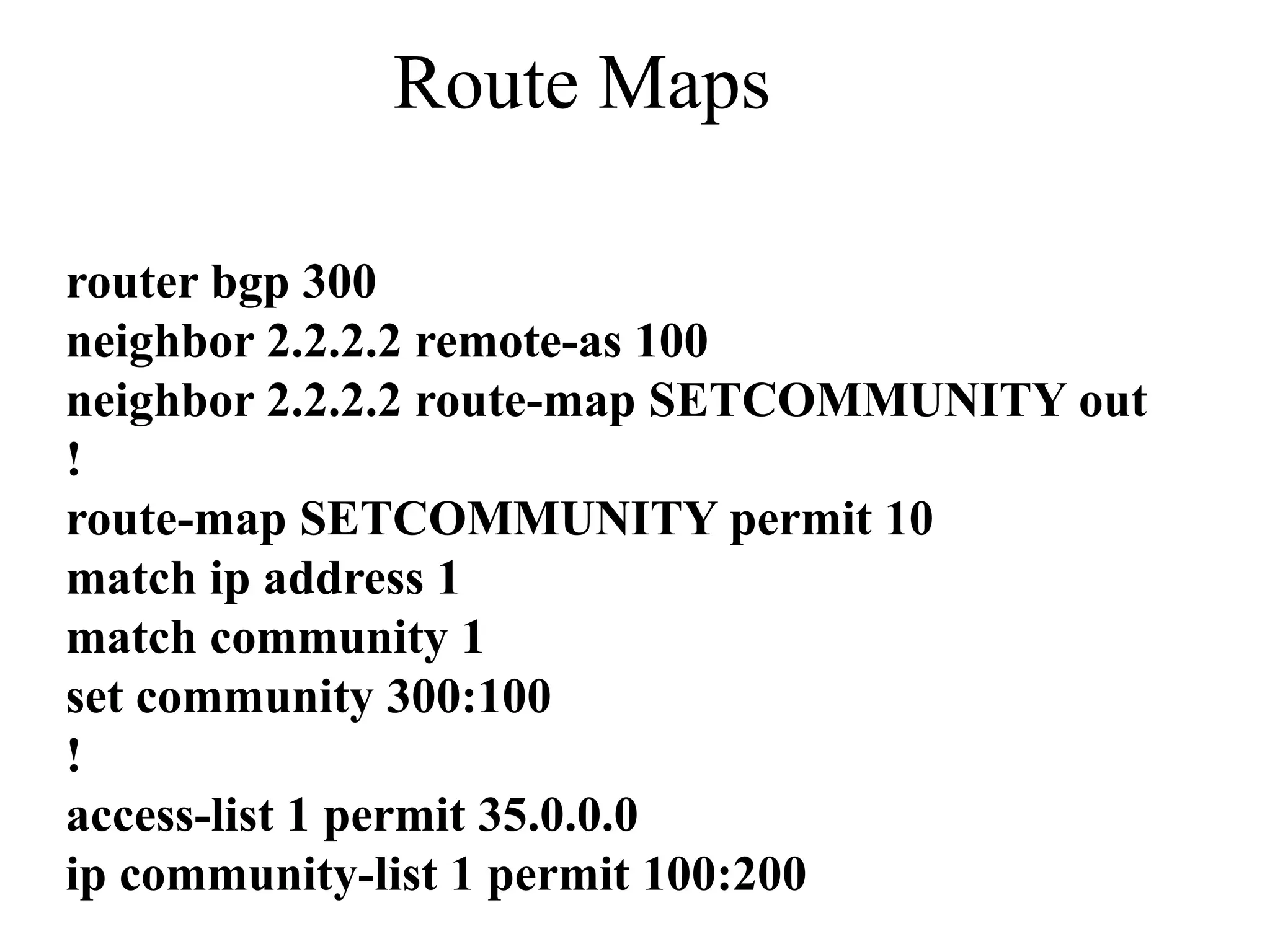 Route Maps
router bgp 300
neighbor 2.2.2.2 remote-as 100
neighbor 2.2.2.2 route-map SETCOMMUNITY out
!
route-map SETCOMMUNITY permit 10
match ip address 1
match community 1
set community 300:100
!
access-list 1 permit 35.0.0.0
ip community-list 1 permit 100:200
 