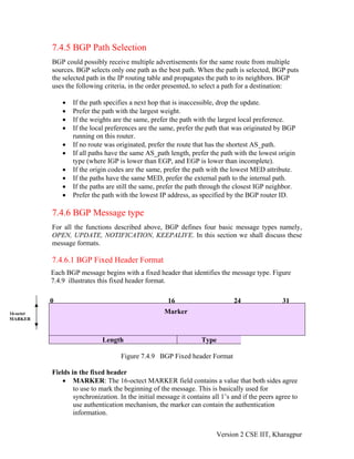 7.4.5 BGP Path Selection
BGP could possibly receive multiple advertisements for the same route from multiple
sources. BGP selects only one path as the best path. When the path is selected, BGP puts
the selected path in the IP routing table and propagates the path to its neighbors. BGP
uses the following criteria, in the order presented, to select a path for a destination:
• If the path specifies a next hop that is inaccessible, drop the update.
• Prefer the path with the largest weight.
• If the weights are the same, prefer the path with the largest local preference.
• If the local preferences are the same, prefer the path that was originated by BGP
running on this router.
• If no route was originated, prefer the route that has the shortest AS_path.
• If all paths have the same AS_path length, prefer the path with the lowest origin
type (where IGP is lower than EGP, and EGP is lower than incomplete).
• If the origin codes are the same, prefer the path with the lowest MED attribute.
• If the paths have the same MED, prefer the external path to the internal path.
• If the paths are still the same, prefer the path through the closest IGP neighbor.
• Prefer the path with the lowest IP address, as specified by the BGP router ID.
7.4.6 BGP Message type
For all the functions described above, BGP defines four basic message types namely,
OPEN, UPDATE, NOTIFICATION, KEEPALIVE. In this section we shall discuss these
message formats.
7.4.6.1 BGP Fixed Header Format
Each BGP message begins with a fixed header that identifies the message type. Figure
7.4.9 illustrates this fixed header format.
0 16 24 31
16-octet
MARKER
Marker
Length Type
Figure 7.4.9 BGP Fixed header Format
Fields in the fixed header
• MARKER: The 16-octect MARKER field contains a value that both sides agree
to use to mark the beginning of the message. This is basically used for
synchronization. In the initial message it contains all 1’s and if the peers agree to
use authentication mechanism, the marker can contain the authentication
information.
Version 2 CSE IIT, Kharagpur
 