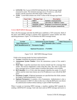 • LENGTH: The 2-octect LENGTH field Specifies the Total message length
measured in octets. The minimum message size is 19 octets (i.e. only fixed
header), and the maximum allowable length is 4096 octets.
• TYPE: 1-octet field contains one of the 4 values of the message type listed
below:
Type Code Message Type Description
1 OPEN Initialize communication
2 UPDATE Advertise or withdraw routes
3 NOTIFICATION Response to an Incorrect message
4 KEEPALIVE Actively test peer connectivity
5.4.6.2 BGP OPEN Message
This is the first message send after the BGP peers establishes a TCP connection. Both of
the peers send OPEN message to declare their autonomous system number and other
operating parameters. Figure 7.4.10 illustrates the OPEN message format.
Version Autonomous System Number Hold Time(octet 1)
Hold Time(octet 2) BGP Identifier (first 3 octets)
BGP Identifier(octet 4) Parameter length
Optional Parameters (Variable)
0 8 16 24 31
Figure 7.4.10 BGP OPEN Message Format
Fields in the message header has been explained below:
• Version: It identifies the protocol version used.
• Autonomous System Number: Gives the autonomous system of the sender’s
system.
• Hold Time: it specifies maximum time receiver should wait for a message from
sender. The receiver implements a timer using this value. The value is reset each
time a message arrives; if timer expires it assumes that sender is not available.
• BGP identifier: It is a 32-bit value that uniquely identifies the sender. It is the IP
address and the router must choose one of its IP addresses to use with all the BGP
peers.
• Parameter Length: If Optional parameters are specified then this fields contains
the length of optional parameters, in octets.
• Optional Parameters: It contains a list of parameters. Authentication is also a
kind of parameter in BGP. It’s done in this way so that the BGP peers can choose
the authentication method without making it a part of BGP fixed header.
When it accepts an incoming OPEN message, a machine speaking BGP responds by
sending a KEEPALIVE message. Each side must send an OPEN message and receive a
Version 2 CSE IIT, Kharagpur
 