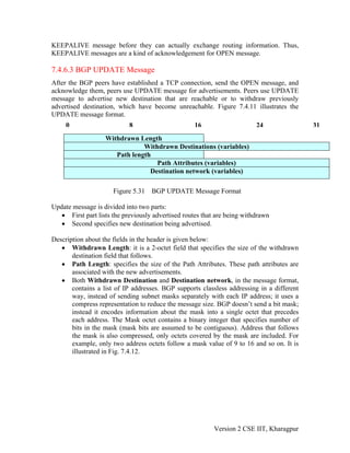 KEEPALIVE message before they can actually exchange routing information. Thus,
KEEPALIVE messages are a kind of acknowledgement for OPEN message.
7.4.6.3 BGP UPDATE Message
After the BGP peers have established a TCP connection, send the OPEN message, and
acknowledge them, peers use UPDATE message for advertisements. Peers use UPDATE
message to advertise new destination that are reachable or to withdraw previously
advertised destination, which have become unreachable. Figure 7.4.11 illustrates the
UPDATE message format.
0 8 16 24 31
Withdrawn Length
Withdrawn Destinations (variables)
Path length
Path Attributes (variables)
Destination network (variables)
Figure 5.31 BGP UPDATE Message Format
Update message is divided into two parts:
• First part lists the previously advertised routes that are being withdrawn
• Second specifies new destination being advertised.
Description about the fields in the header is given below:
• Withdrawn Length: it is a 2-octet field that specifies the size of the withdrawn
destination field that follows.
• Path Length: specifies the size of the Path Attributes. These path attributes are
associated with the new advertisements.
• Both Withdrawn Destination and Destination network, in the message format,
contains a list of IP addresses. BGP supports classless addressing in a different
way, instead of sending subnet masks separately with each IP address; it uses a
compress representation to reduce the message size. BGP doesn’t send a bit mask;
instead it encodes information about the mask into a single octet that precedes
each address. The Mask octet contains a binary integer that specifies number of
bits in the mask (mask bits are assumed to be contiguous). Address that follows
the mask is also compressed, only octets covered by the mask are included. For
example, only two address octets follow a mask value of 9 to 16 and so on. It is
illustrated in Fig. 7.4.12.
Version 2 CSE IIT, Kharagpur
 