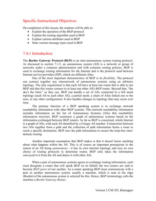 Specific Instructional Objectives
On completion of this lesson, the students will be able to:
• Explain the operation of the BGP protocol
• Explain the routing algorithm used in BGP
• Explain various attributes used in BGP
• State various message types used in BGP
7.4.1 Introduction
The Border Gateway Protocol (BGP) is an inter-autonomous system routing protocol.
As discussed in section 7.1.5, an autonomous system (AS) is a network or group of
networks under a common administration and with common routing policies. BGP is
used to exchange routing information for the Internet and is the protocol used between
Internet service providers (ISP), which are different ASes.
One of the most important characteristics of BGP is its flexibility. The protocol
can connect together any internetwork of autonomous systems using an arbitrary
topology. The only requirement is that each AS have at least one router that is able to run
BGP and that this router connect to at least one other AS's BGP router. Beyond that, “the
sky's the limit,” as they say. BGP can handle a set of ASs connected in a full mesh
topology (each AS to each other AS), a partial mesh, a chain of ASes linked one to the
next, or any other configuration. It also handles changes to topology that may occur over
time.
The primary function of a BGP speaking system is to exchange network
reachability information with other BGP systems. This network reachability information
includes information on the list of Autonomous Systems (ASs) that reachability
information traverses. BGP constructs a graph of autonomous systems based on the
information exchanged between BGP routers. As far as BGP is concerned, whole Internet
is a graph of ASs, with each AS identified by a Unique AS number. Connections between
two ASs together form a path and the collection of path information forms a route to
reach a specific destination. BGP uses the path information to ensure the loop-free inter-
domain routing.
Another important assumption that BGP makes is that it doesn't know anything
about what happens within the AS. This is of course an important prerequisite to the
notion of an AS being autonomous - it has its own internal topology and uses its own
choice of routing protocols to determine routes. BGP only takes the information
conveyed to it from the AS and shares it with other ASs.
When a pair of autonomous systems agrees to exchange routing information, each
must designate a router that will speak BGP on its behalf; the two routers are said to
become BGP peers of one another. As a router speaking BGP must communicate with a
peer in another autonomous system, usually a machine, which is near to the edge
(Border) of the autonomous system is selected for this. Hence, BGP terminology calls the
machine a Border Gateway Router.
Version 2 CSE IIT, Kharagpur
 
