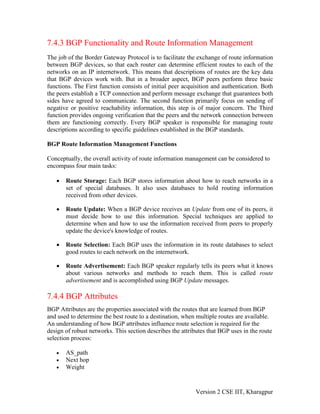 7.4.3 BGP Functionality and Route Information Management
The job of the Border Gateway Protocol is to facilitate the exchange of route information
between BGP devices, so that each router can determine efficient routes to each of the
networks on an IP internetwork. This means that descriptions of routes are the key data
that BGP devices work with. But in a broader aspect, BGP peers perform three basic
functions. The First function consists of initial peer acquisition and authentication. Both
the peers establish a TCP connection and perform message exchange that guarantees both
sides have agreed to communicate. The second function primarily focus on sending of
negative or positive reachability information, this step is of major concern. The Third
function provides ongoing verification that the peers and the network connection between
them are functioning correctly. Every BGP speaker is responsible for managing route
descriptions according to specific guidelines established in the BGP standards.
BGP Route Information Management Functions
Conceptually, the overall activity of route information management can be considered to
encompass four main tasks:
• Route Storage: Each BGP stores information about how to reach networks in a
set of special databases. It also uses databases to hold routing information
received from other devices.
• Route Update: When a BGP device receives an Update from one of its peers, it
must decide how to use this information. Special techniques are applied to
determine when and how to use the information received from peers to properly
update the device's knowledge of routes.
• Route Selection: Each BGP uses the information in its route databases to select
good routes to each network on the internetwork.
• Route Advertisement: Each BGP speaker regularly tells its peers what it knows
about various networks and methods to reach them. This is called route
advertisement and is accomplished using BGP Update messages.
7.4.4 BGP Attributes
BGP Attributes are the properties associated with the routes that are learned from BGP
and used to determine the best route to a destination, when multiple routes are available.
An understanding of how BGP attributes influence route selection is required for the
design of robust networks. This section describes the attributes that BGP uses in the route
selection process:
• AS_path
• Next hop
• Weight
Version 2 CSE IIT, Kharagpur
 